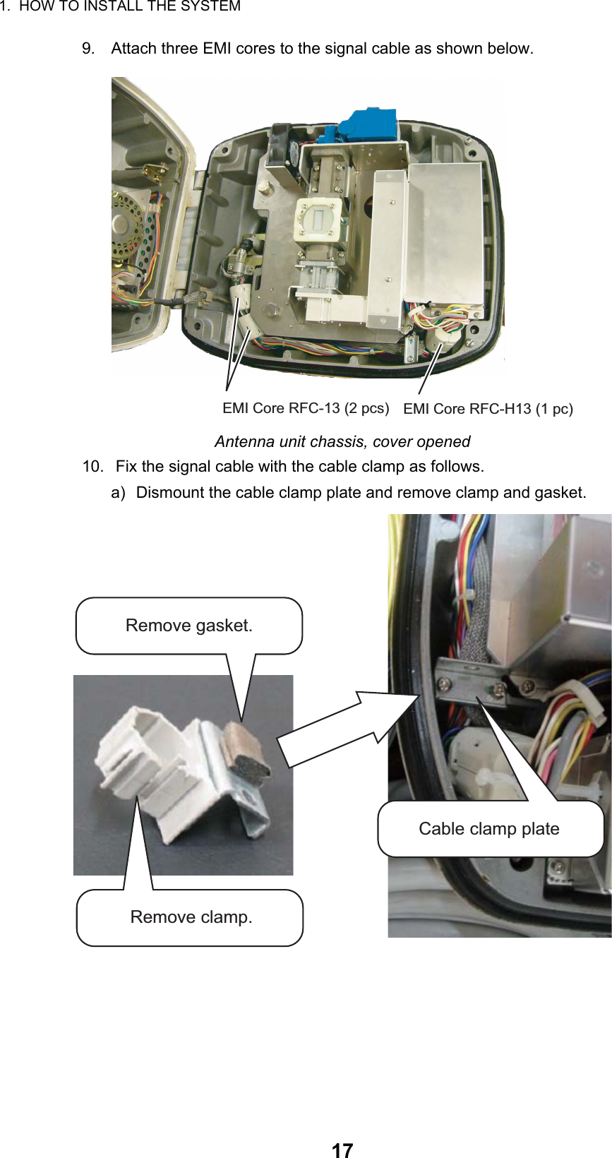 1.  HOW TO INSTALL THE SYSTEM179. Attach three EMI cores to the signal cable as shown below.Antenna unit chassis, cover opened10.  Fix the signal cable with the cable clamp as follows.a) Dismount the cable clamp plate and remove clamp and gasket.EMI Core RFC-13 (2 pcs) EMI Core RFC-H13 (1 pc)Remove gasket.Remove clamp.Cable clamp plate