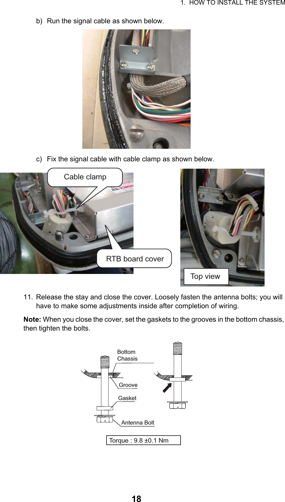 1.  HOW TO INSTALL THE SYSTEM18b) Run the signal cable as shown below.c) Fix the signal cable with cable clamp as shown below.11. Release the stay and close the cover. Loosely fasten the antenna bolts; you will have to make some adjustments inside after completion of wiring.Note: When you close the cover, set the gaskets to the grooves in the bottom chassis, then tighten the bolts.Cable clampRTB board coverTop viewBottom ChassisGasketGrooveAntenna BoltTorque : 9.8 ±0.1 Nm