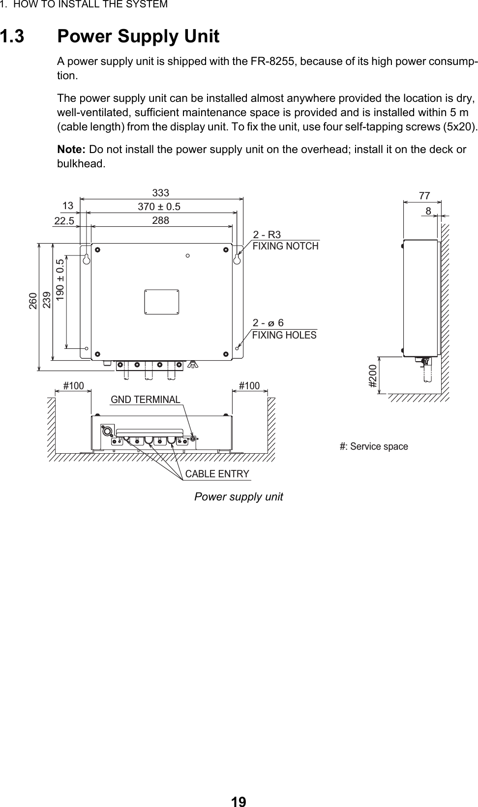 1.  HOW TO INSTALL THE SYSTEM191.3 Power Supply UnitA power supply unit is shipped with the FR-8255, because of its high power consump-tion.The power supply unit can be installed almost anywhere provided the location is dry, well-ventilated, sufficient maintenance space is provided and is installed within 5 m (cable length) from the display unit. To fix the unit, use four self-tapping screws (5x20).Note: Do not install the power supply unit on the overhead; install it on the deck or bulkhead.Power supply unit#2002 - ø 6 1322.5333370 ± 0.52882 - R3FIXING NOTCHFIXING HOLES190 ± 0.5239260778CABLE ENTRYGND TERMINAL#100 #100#: Service space