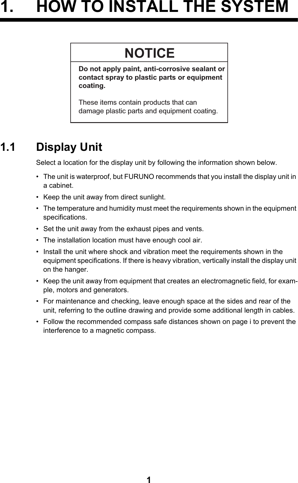 11. HOW TO INSTALL THE SYSTEM1.1 Display UnitSelect a location for the display unit by following the information shown below.•  The unit is waterproof, but FURUNO recommends that you install the display unit in a cabinet.•  Keep the unit away from direct sunlight.•  The temperature and humidity must meet the requirements shown in the equipment specifications.•  Set the unit away from the exhaust pipes and vents.•  The installation location must have enough cool air.•  Install the unit where shock and vibration meet the requirements shown in the equipment specifications. If there is heavy vibration, vertically install the display unit on the hanger.•  Keep the unit away from equipment that creates an electromagnetic field, for exam-ple, motors and generators.•  For maintenance and checking, leave enough space at the sides and rear of the unit, referring to the outline drawing and provide some additional length in cables.•  Follow the recommended compass safe distances shown on page i to prevent the interference to a magnetic compass.NOTICEDo not apply paint, anti-corrosive sealant or contact spray to plastic parts or equipment coating.These items contain products that candamage plastic parts and equipment coating.