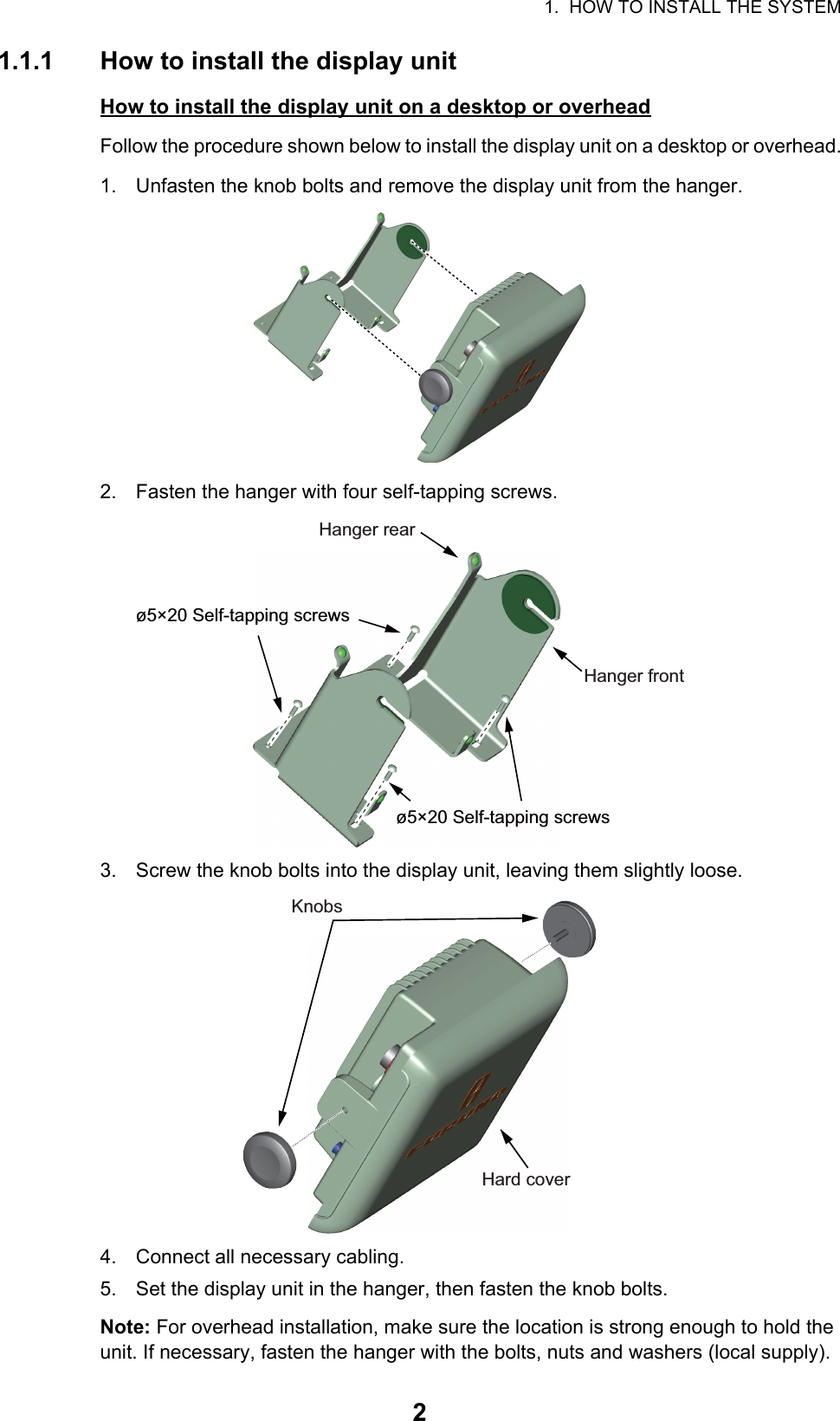 1.  HOW TO INSTALL THE SYSTEM21.1.1 How to install the display unitHow to install the display unit on a desktop or overheadFollow the procedure shown below to install the display unit on a desktop or overhead.1. Unfasten the knob bolts and remove the display unit from the hanger.2. Fasten the hanger with four self-tapping screws.3. Screw the knob bolts into the display unit, leaving them slightly loose.4. Connect all necessary cabling.5. Set the display unit in the hanger, then fasten the knob bolts.Note: For overhead installation, make sure the location is strong enough to hold the unit. If necessary, fasten the hanger with the bolts, nuts and washers (local supply).ø5×20 Self-tapping screwsø5×20 Self-tapping screwsHanger rearHanger frontKnobsHard cover