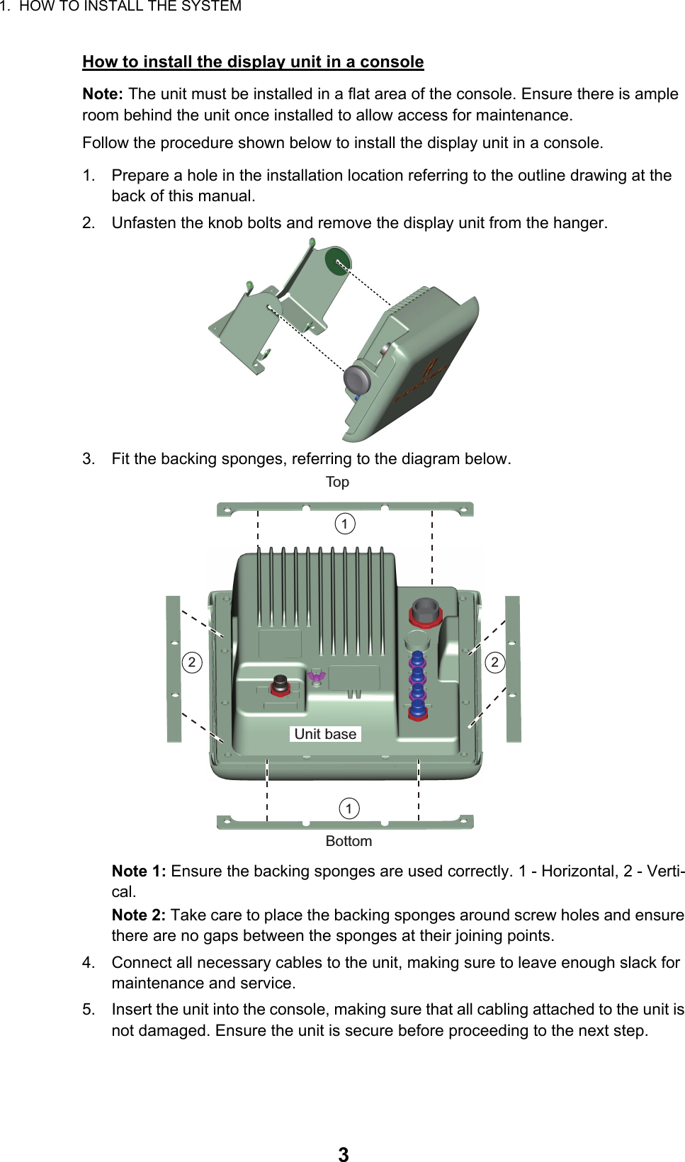 1.  HOW TO INSTALL THE SYSTEM3How to install the display unit in a consoleNote: The unit must be installed in a flat area of the console. Ensure there is ample room behind the unit once installed to allow access for maintenance.Follow the procedure shown below to install the display unit in a console.1. Prepare a hole in the installation location referring to the outline drawing at the back of this manual.2. Unfasten the knob bolts and remove the display unit from the hanger.3. Fit the backing sponges, referring to the diagram below.Note 1: Ensure the backing sponges are used correctly. 1 - Horizontal, 2 - Verti-cal.Note 2: Take care to place the backing sponges around screw holes and ensure there are no gaps between the sponges at their joining points.4. Connect all necessary cables to the unit, making sure to leave enough slack for maintenance and service.5. Insert the unit into the console, making sure that all cabling attached to the unit is not damaged. Ensure the unit is secure before proceeding to the next step.TopBottomUnit base112 2