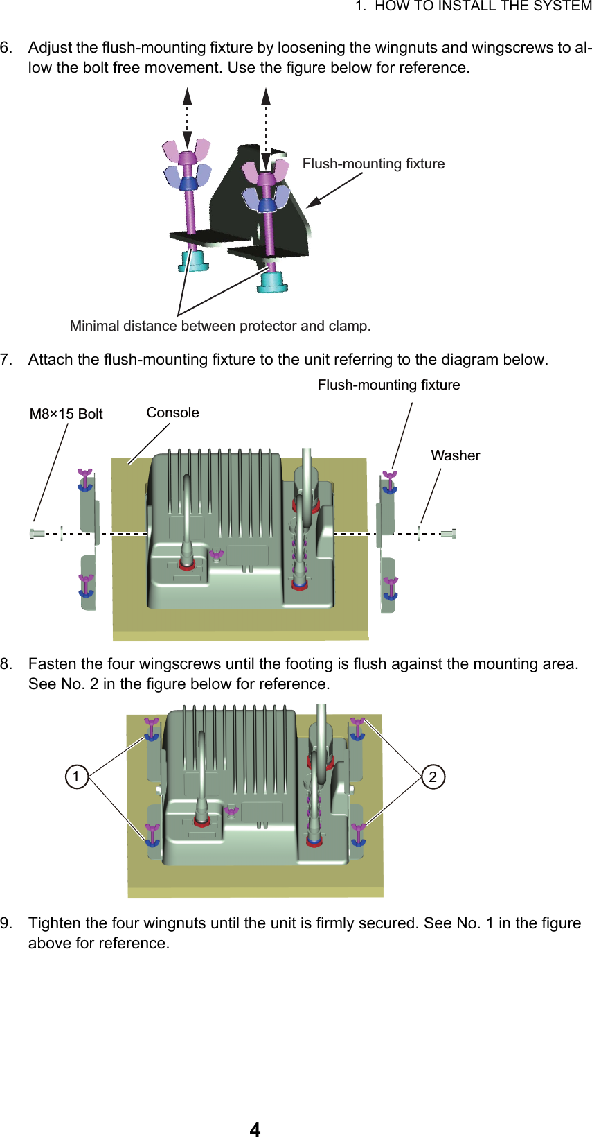 1.  HOW TO INSTALL THE SYSTEM46. Adjust the flush-mounting fixture by loosening the wingnuts and wingscrews to al-low the bolt free movement. Use the figure below for reference.7. Attach the flush-mounting fixture to the unit referring to the diagram below.8. Fasten the four wingscrews until the footing is flush against the mounting area. See No. 2 in the figure below for reference.9. Tighten the four wingnuts until the unit is firmly secured. See No. 1 in the figure above for reference.Minimal distance between protector and clamp.Flush-mounting fixtureConsoleFlush-mounting fixtureWasherM8×15 Bolt21