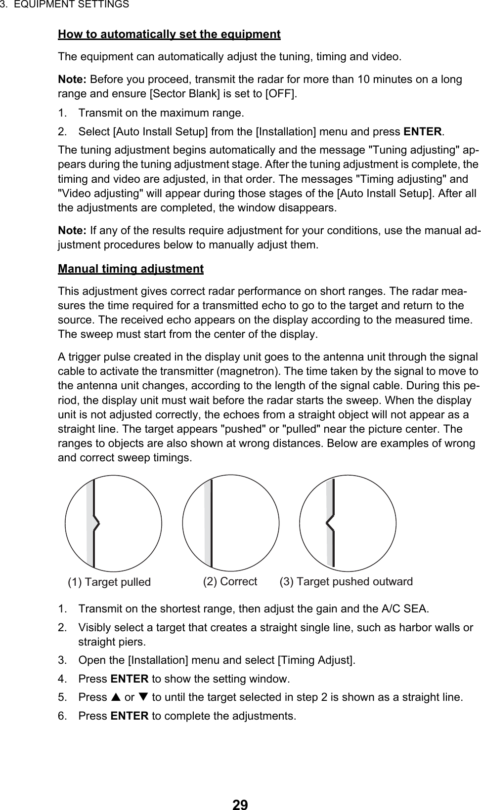 3.  EQUIPMENT SETTINGS29How to automatically set the equipmentThe equipment can automatically adjust the tuning, timing and video.Note: Before you proceed, transmit the radar for more than 10 minutes on a long range and ensure [Sector Blank] is set to [OFF].1. Transmit on the maximum range.2. Select [Auto Install Setup] from the [Installation] menu and press ENTER.The tuning adjustment begins automatically and the message &quot;Tuning adjusting&quot; ap-pears during the tuning adjustment stage. After the tuning adjustment is complete, the timing and video are adjusted, in that order. The messages &quot;Timing adjusting&quot; and &quot;Video adjusting&quot; will appear during those stages of the [Auto Install Setup]. After all the adjustments are completed, the window disappears.Note: If any of the results require adjustment for your conditions, use the manual ad-justment procedures below to manually adjust them.Manual timing adjustmentThis adjustment gives correct radar performance on short ranges. The radar mea-sures the time required for a transmitted echo to go to the target and return to the source. The received echo appears on the display according to the measured time. The sweep must start from the center of the display.A trigger pulse created in the display unit goes to the antenna unit through the signal cable to activate the transmitter (magnetron). The time taken by the signal to move to the antenna unit changes, according to the length of the signal cable. During this pe-riod, the display unit must wait before the radar starts the sweep. When the display unit is not adjusted correctly, the echoes from a straight object will not appear as a straight line. The target appears &quot;pushed&quot; or &quot;pulled&quot; near the picture center. The ranges to objects are also shown at wrong distances. Below are examples of wrong and correct sweep timings.1. Transmit on the shortest range, then adjust the gain and the A/C SEA.2. Visibly select a target that creates a straight single line, such as harbor walls or straight piers.3. Open the [Installation] menu and select [Timing Adjust].4. Press ENTER to show the setting window.5. Press S or T to until the target selected in step 2 is shown as a straight line.6. Press ENTER to complete the adjustments.(1) Target pulled(2) Correct(3) Target pushed outward