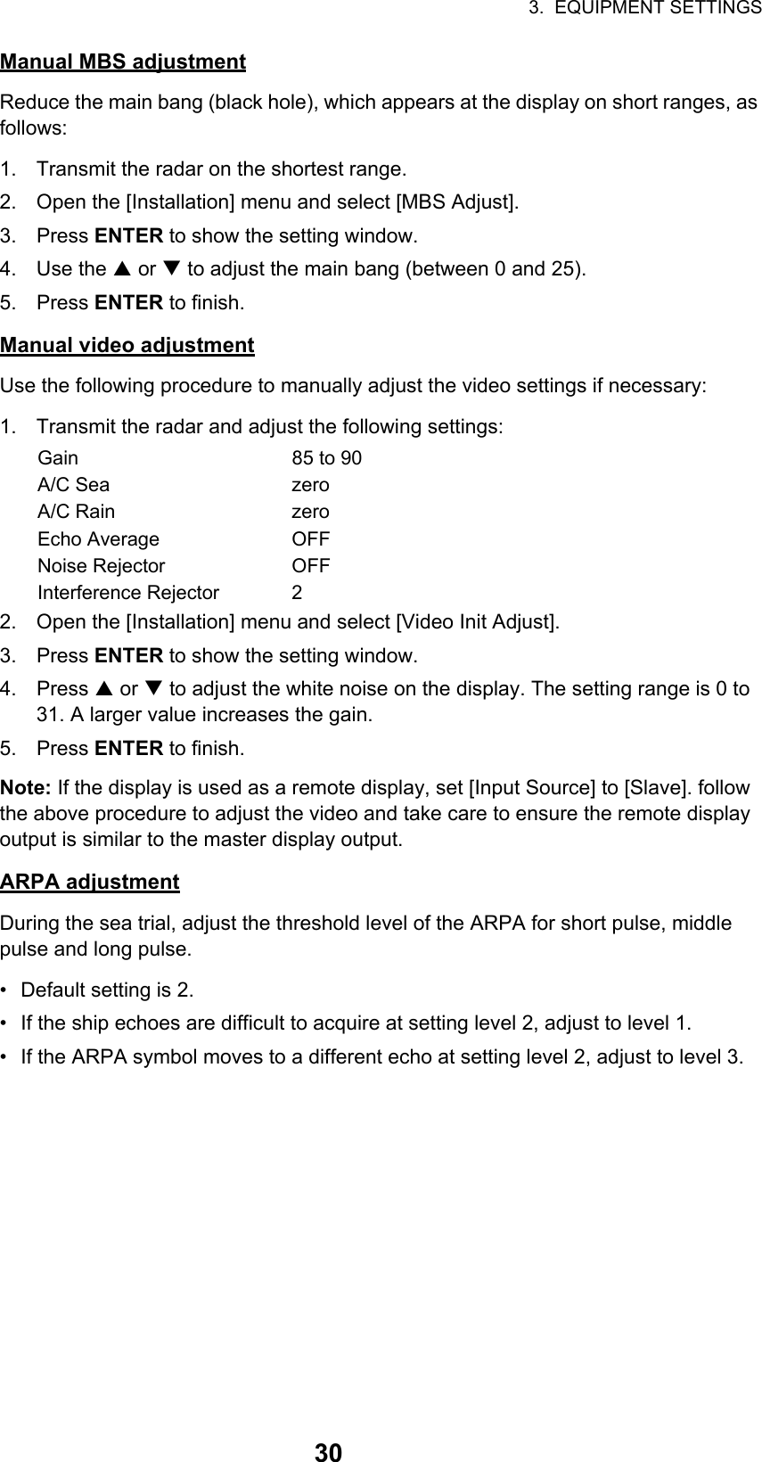 3.  EQUIPMENT SETTINGS30Manual MBS adjustmentReduce the main bang (black hole), which appears at the display on short ranges, as follows:1. Transmit the radar on the shortest range.2. Open the [Installation] menu and select [MBS Adjust].3. Press ENTER to show the setting window.4. Use the S or T to adjust the main bang (between 0 and 25).5. Press ENTER to finish.Manual video adjustmentUse the following procedure to manually adjust the video settings if necessary:1. Transmit the radar and adjust the following settings:2. Open the [Installation] menu and select [Video Init Adjust].3. Press ENTER to show the setting window.4. Press S or T to adjust the white noise on the display. The setting range is 0 to 31. A larger value increases the gain.5. Press ENTER to finish.Note: If the display is used as a remote display, set [Input Source] to [Slave]. follow the above procedure to adjust the video and take care to ensure the remote display output is similar to the master display output.ARPA adjustmentDuring the sea trial, adjust the threshold level of the ARPA for short pulse, middle pulse and long pulse.•  Default setting is 2.•  If the ship echoes are difficult to acquire at setting level 2, adjust to level 1.•  If the ARPA symbol moves to a different echo at setting level 2, adjust to level 3.Gain 85 to 90A/C Sea zeroA/C Rain zeroEcho Average OFFNoise Rejector OFFInterference Rejector 2