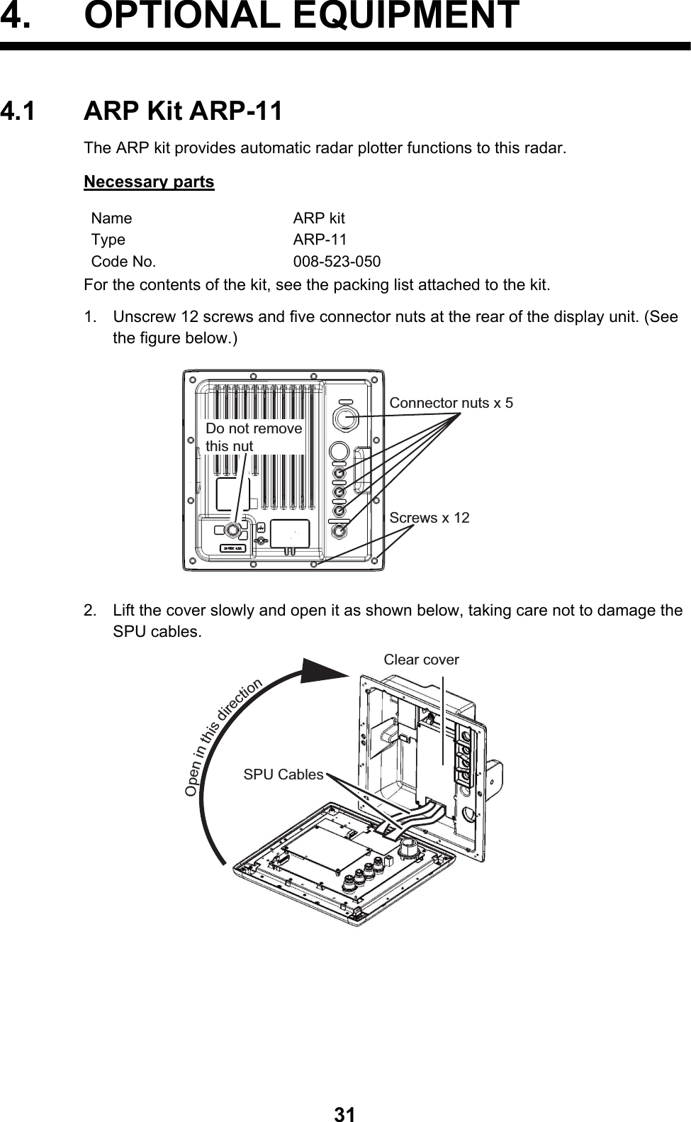 314. OPTIONAL EQUIPMENT4.1 ARP Kit ARP-11The ARP kit provides automatic radar plotter functions to this radar.Necessary partsFor the contents of the kit, see the packing list attached to the kit.1. Unscrew 12 screws and five connector nuts at the rear of the display unit. (See the figure below.)2. Lift the cover slowly and open it as shown below, taking care not to damage the SPU cables.Name ARP kitType ARP-11Code No. 008-523-050Connector nuts x 5Do not remove this nutScrews x 12SPU CablesClear coverOpen in this direction