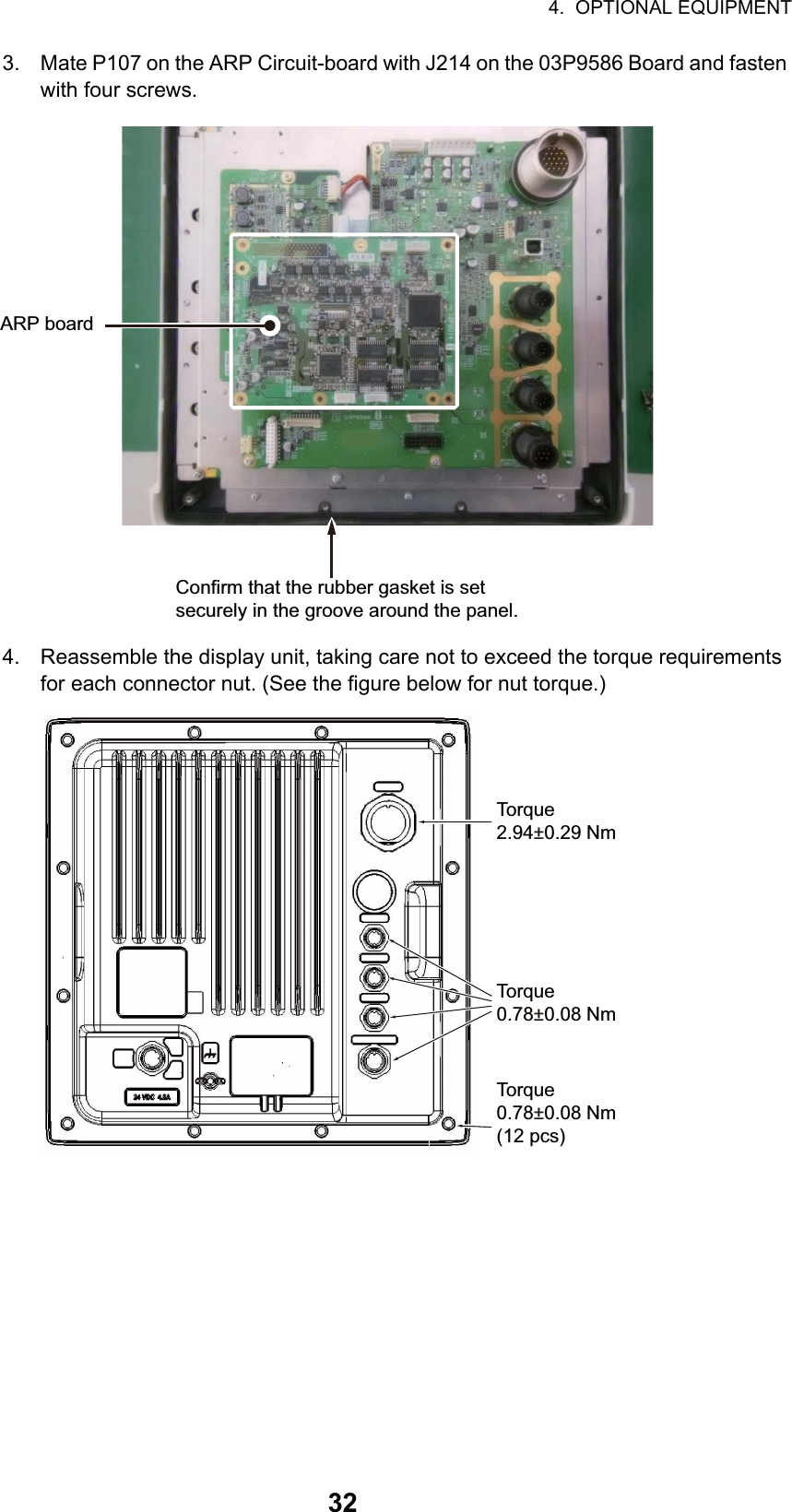 4.  OPTIONAL EQUIPMENT323. Mate P107 on the ARP Circuit-board with J214 on the 03P9586 Board and fasten with four screws.4. Reassemble the display unit, taking care not to exceed the torque requirements for each connector nut. (See the figure below for nut torque.)ARP boardConfirm that the rubber gasket is set securely in the groove around the panel.Torque2.94±0.29 NmTorque0.78±0.08 NmTorque0.78±0.08 Nm(12 pcs)