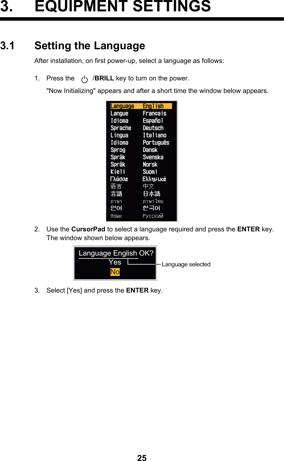 253. EQUIPMENT SETTINGS3.1 Setting the LanguageAfter installation, on first power-up, select a language as follows:1. Press the  /BRILL key to turn on the power.&quot;Now Initializing&quot; appears and after a short time the window below appears.2. Use the CursorPad to select a language required and press the ENTER key.The window shown below appears.3. Select [Yes] and press the ENTER key.Language selectedLanguage English OK?YesNo