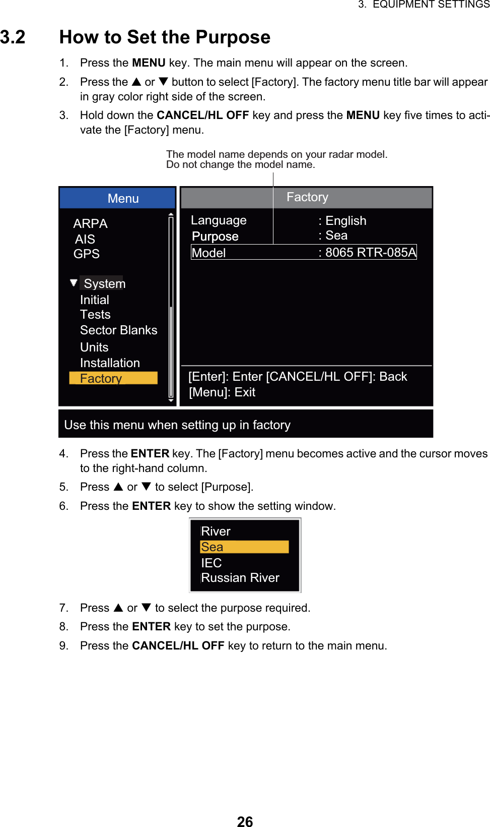 3.  EQUIPMENT SETTINGS263.2 How to Set the Purpose1. Press the MENU key. The main menu will appear on the screen.2. Press the S or T button to select [Factory]. The factory menu title bar will appear in gray color right side of the screen.3. Hold down the CANCEL/HL OFF key and press the MENU key five times to acti-vate the [Factory] menu.4. Press the ENTER key. The [Factory] menu becomes active and the cursor moves to the right-hand column.5. Press S or T to select [Purpose].6. Press the ENTER key to show the setting window.7. Press S or T to select the purpose required.8. Press the ENTER key to set the purpose.9. Press the CANCEL/HL OFF key to return to the main menu.Menu FactoryLanguagePurposePurposeModel: English: Sea: 8065 RTR-085AThe model name depends on your radar model. Do not change the model name.ARPAAISGPSSystem[Enter]: Enter [CANCEL/HL OFF]: Back[Menu]: ExitUse this menu when setting up in factoryInitialTestsSector BlanksUnitsInstallationFactoryRiverSeaIECRussian River