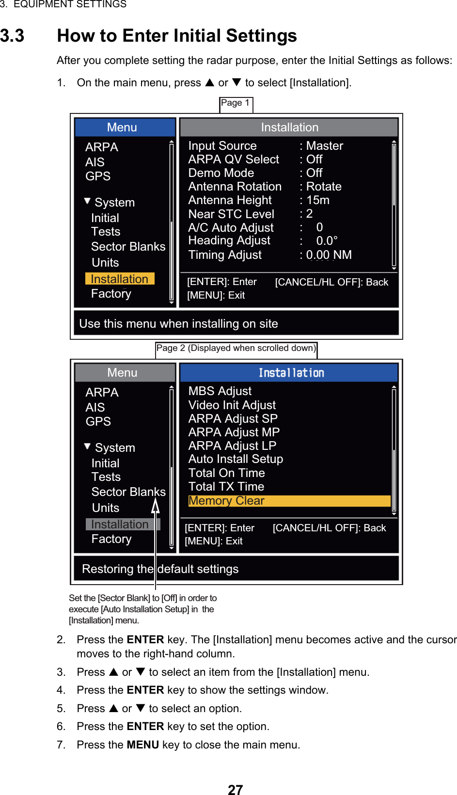 3.  EQUIPMENT SETTINGS273.3 How to Enter Initial SettingsAfter you complete setting the radar purpose, enter the Initial Settings as follows:1. On the main menu, press S or T to select [Installation].2. Press the ENTER key. The [Installation] menu becomes active and the cursor moves to the right-hand column.3. Press S or T to select an item from the [Installation] menu.4. Press the ENTER key to show the settings window.5. Press S or T to select an option.6. Press the ENTER key to set the option.7. Press the MENU key to close the main menu.Page 1Page 2 (Displayed when scrolled down)MenuARPAAISGPSSystemInitialTestsSector BlanksUnitsFactoryInstallationMenuARPAAISGPSSystemInitialTestsSector BlanksUnitsFactoryInstallationInstallationInput SourceARPA QV SelectDemo ModeAntenna RotationAntenna HeightNear STC LevelA/C Auto AdjustHeading AdjustTiming Adjust: Master: Off: Off: Rotate: 15m: 2:    0:    0.0°: 0.00 NM[ENTER]: Enter [CANCEL/HL OFF]: Back[MENU]: ExitUse this menu when installing on siteMBS AdjustVideo Init AdjustARPA Adjust SPARPA Adjust LPARPA Adjust MPAuto Install SetupTotal On TimeTotal TX TimeMemory Clear[ENTER]: Enter [CANCEL/HL OFF]: Back[MENU]: ExitRestoring the default settingsSet the [Sector Blank] to [Off] in order to execute [Auto Installation Setup] in  the [Installation] menu.