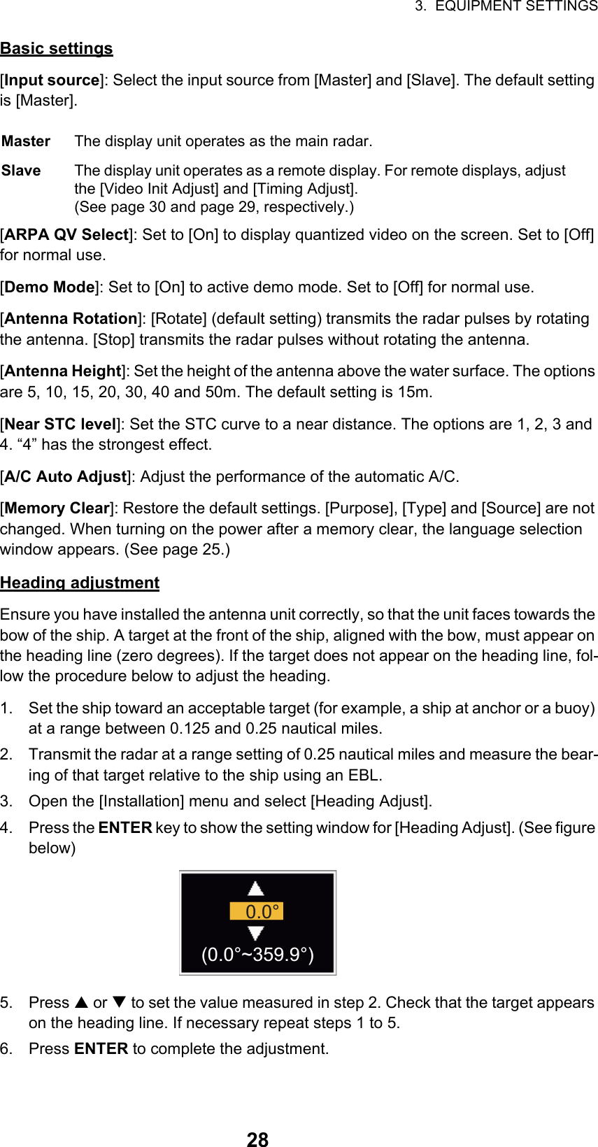 3.  EQUIPMENT SETTINGS28Basic settings[Input source]: Select the input source from [Master] and [Slave]. The default setting is [Master].[ARPA QV Select]: Set to [On] to display quantized video on the screen. Set to [Off] for normal use.[Demo Mode]: Set to [On] to active demo mode. Set to [Off] for normal use.[Antenna Rotation]: [Rotate] (default setting) transmits the radar pulses by rotating the antenna. [Stop] transmits the radar pulses without rotating the antenna.[Antenna Height]: Set the height of the antenna above the water surface. The options are 5, 10, 15, 20, 30, 40 and 50m. The default setting is 15m.[Near STC level]: Set the STC curve to a near distance. The options are 1, 2, 3 and 4. “4” has the strongest effect.[A/C Auto Adjust]: Adjust the performance of the automatic A/C.[Memory Clear]: Restore the default settings. [Purpose], [Type] and [Source] are not changed. When turning on the power after a memory clear, the language selection window appears. (See page 25.)Heading adjustmentEnsure you have installed the antenna unit correctly, so that the unit faces towards the bow of the ship. A target at the front of the ship, aligned with the bow, must appear on the heading line (zero degrees). If the target does not appear on the heading line, fol-low the procedure below to adjust the heading.1. Set the ship toward an acceptable target (for example, a ship at anchor or a buoy) at a range between 0.125 and 0.25 nautical miles.2. Transmit the radar at a range setting of 0.25 nautical miles and measure the bear-ing of that target relative to the ship using an EBL.3. Open the [Installation] menu and select [Heading Adjust].4. Press the ENTER key to show the setting window for [Heading Adjust]. (See figure below)5. Press S or T to set the value measured in step 2. Check that the target appears on the heading line. If necessary repeat steps 1 to 5.6. Press ENTER to complete the adjustment.Master The display unit operates as the main radar.Slave The display unit operates as a remote display. For remote displays, adjust the [Video Init Adjust] and [Timing Adjust].(See page 30 and page 29, respectively.)0.0°(0.0°~359.9°)