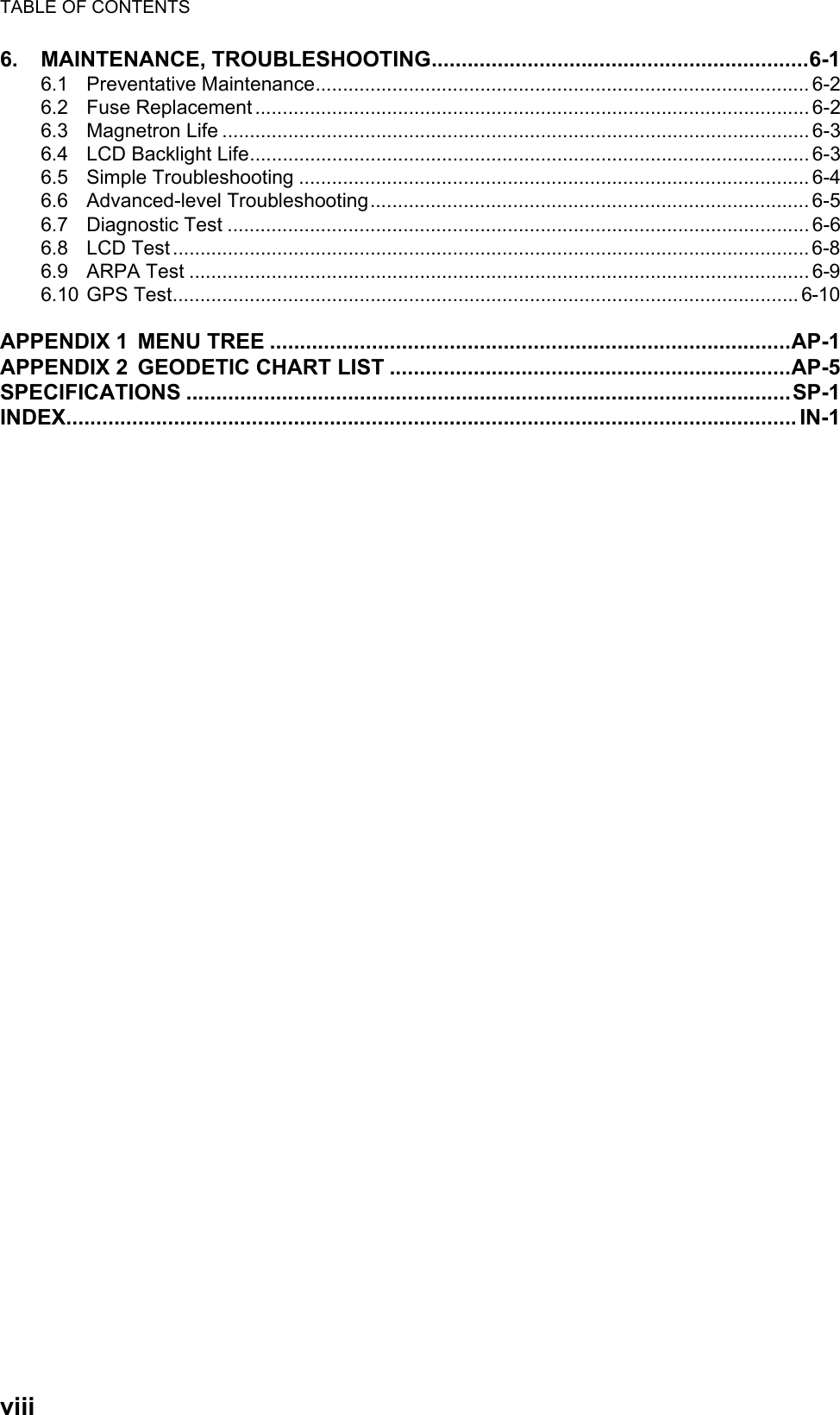 TABLE OF CONTENTSviii6. MAINTENANCE, TROUBLESHOOTING...............................................................6-16.1 Preventative Maintenance.......................................................................................... 6-26.2 Fuse Replacement ..................................................................................................... 6-26.3 Magnetron Life ........................................................................................................... 6-36.4 LCD Backlight Life...................................................................................................... 6-36.5 Simple Troubleshooting ............................................................................................. 6-46.6 Advanced-level Troubleshooting................................................................................ 6-56.7 Diagnostic Test .......................................................................................................... 6-66.8 LCD Test ....................................................................................................................6-86.9 ARPA Test ................................................................................................................. 6-96.10 GPS Test.................................................................................................................. 6-10APPENDIX 1 MENU TREE .......................................................................................AP-1APPENDIX 2 GEODETIC CHART LIST ...................................................................AP-5SPECIFICATIONS .....................................................................................................SP-1INDEX.......................................................................................................................... IN-1