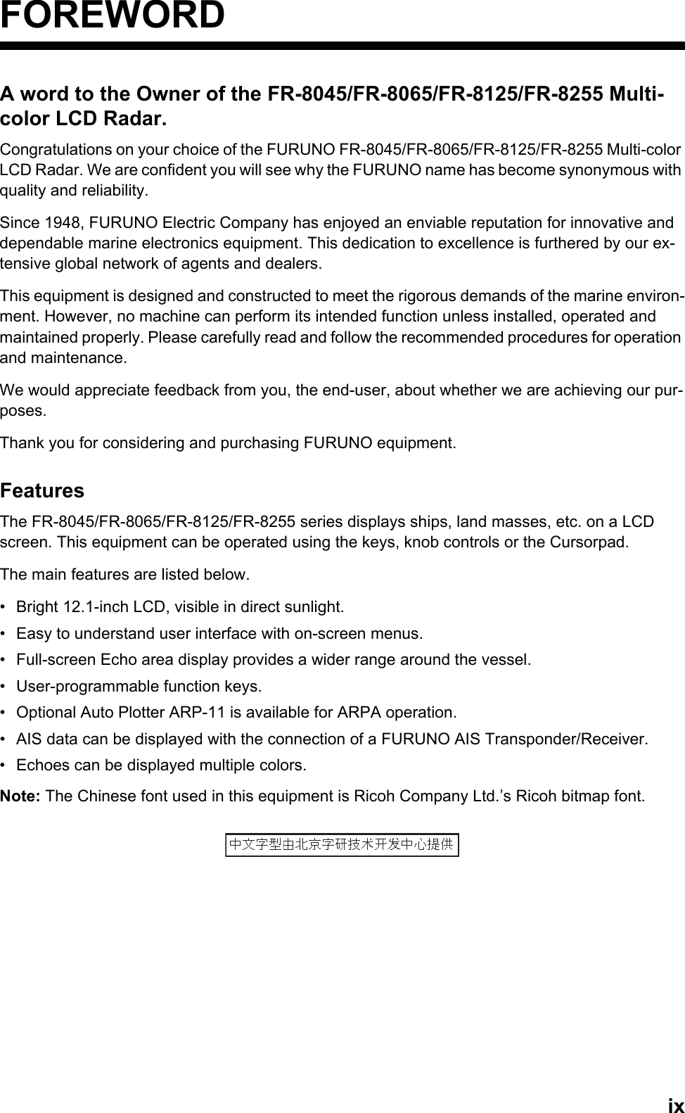 ixFOREWORDA word to the Owner of the FR-8045/FR-8065/FR-8125/FR-8255 Multi-color LCD Radar.Congratulations on your choice of the FURUNO FR-8045/FR-8065/FR-8125/FR-8255 Multi-color LCD Radar. We are confident you will see why the FURUNO name has become synonymous with quality and reliability.Since 1948, FURUNO Electric Company has enjoyed an enviable reputation for innovative and dependable marine electronics equipment. This dedication to excellence is furthered by our ex-tensive global network of agents and dealers. This equipment is designed and constructed to meet the rigorous demands of the marine environ-ment. However, no machine can perform its intended function unless installed, operated and maintained properly. Please carefully read and follow the recommended procedures for operation and maintenance. We would appreciate feedback from you, the end-user, about whether we are achieving our pur-poses.Thank you for considering and purchasing FURUNO equipment.FeaturesThe FR-8045/FR-8065/FR-8125/FR-8255 series displays ships, land masses, etc. on a LCD screen. This equipment can be operated using the keys, knob controls or the Cursorpad.The main features are listed below.•  Bright 12.1-inch LCD, visible in direct sunlight.•  Easy to understand user interface with on-screen menus.•  Full-screen Echo area display provides a wider range around the vessel.•  User-programmable function keys.•  Optional Auto Plotter ARP-11 is available for ARPA operation.•  AIS data can be displayed with the connection of a FURUNO AIS Transponder/Receiver.•  Echoes can be displayed multiple colors.Note: The Chinese font used in this equipment is Ricoh Company Ltd.’s Ricoh bitmap font.