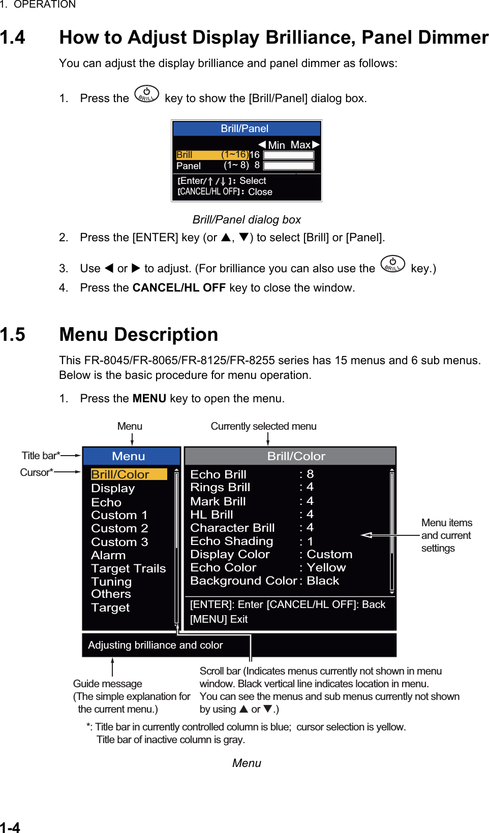 1.  OPERATION1-41.4 How to Adjust Display Brilliance, Panel DimmerYou can adjust the display brilliance and panel dimmer as follows:1. Press the   key to show the [Brill/Panel] dialog box.Brill/Panel dialog box2. Press the [ENTER] key (or S, T) to select [Brill] or [Panel].3. Use W or X to adjust. (For brilliance you can also use the   key.)4. Press the CANCEL/HL OFF key to close the window.1.5 Menu DescriptionThis FR-8045/FR-8065/FR-8125/FR-8255 series has 15 menus and 6 sub menus. Below is the basic procedure for menu operation.1. Press the MENU key to open the menu.MenuBRILL  Brill/PanelMin MaxBrill (1~16)168Panel (1~ 8)Enter SelectCANCEL/HL OFFCloseBRILL  Cursor*Menu itemsand currentsettingsTitle bar**: Title bar in currently controlled column is blue;  cursor selection is yellow.    Title bar of inactive column is gray.Brill/ColorDisplayEchoCustom 1Custom 2Custom 3AlarmTarget TrailsTuningOthersTargetMenu Brill/ColorEcho BrillRings BrillMark BrillHL BrillCharacter BrillEcho ShadingDisplay ColorEcho ColorBackground Color: 8: 4: 4: 4: 4: 1: Custom: Yellow: Black[ENTER]: Enter[MENU] Exit[CANCEL/HL OFF]: BackAdjusting brilliance and colorMenu Currently selected menuScroll bar (Indicates menus currently not shown in menuwindow. Black vertical line indicates location in menu.You can see the menus and sub menus currently not shownby using  or .)Guide message(The simple explanation for   the current menu.)