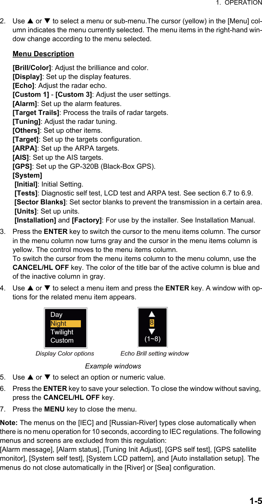 1.  OPERATION1-52. Use S or T to select a menu or sub-menu.The cursor (yellow) in the [Menu] col-umn indicates the menu currently selected. The menu items in the right-hand win-dow change according to the menu selected.Menu Description[Brill/Color]: Adjust the brilliance and color.[Display]: Set up the display features.[Echo]: Adjust the radar echo.[Custom 1] - [Custom 3]: Adjust the user settings.[Alarm]: Set up the alarm features.[Target Trails]: Process the trails of radar targets.[Tuning]: Adjust the radar tuning.[Others]: Set up other items.[Target]: Set up the targets configuration.[ARPA]: Set up the ARPA targets.[AIS]: Set up the AIS targets.[GPS]: Set up the GP-320B (Black-Box GPS).[System] [Initial]: Initial Setting. [Tests]: Diagnostic self test, LCD test and ARPA test. See section 6.7 to 6.9. [Sector Blanks]: Set sector blanks to prevent the transmission in a certain area. [Units]: Set up units. [Installation] and [Factory]: For use by the installer. See Installation Manual.3. Press the ENTER key to switch the cursor to the menu items column. The cursor in the menu column now turns gray and the cursor in the menu items column is yellow. The control moves to the menu items column.To switch the cursor from the menu items column to the menu column, use the CANCEL/HL OFF key. The color of the title bar of the active column is blue and of the inactive column in gray.4. Use S or T to select a menu item and press the ENTER key. A window with op-tions for the related menu item appears.Example windows5. Use S or T to select an option or numeric value.6. Press the ENTER key to save your selection. To close the window without saving, press the CANCEL/HL OFF key.7. Press the MENU key to close the menu.Note: The menus on the [IEC] and [Russian-River] types close automatically when there is no menu operation for 10 seconds, according to IEC regulations. The following menus and screens are excluded from this regulation: [Alarm message], [Alarm status], [Tuning Init Adjust], [GPS self test], [GPS satellite monitor], [System self test], [System LCD pattern], and [Auto installation setup]. The menus do not close automatically in the [River] or [Sea] configuration.Display Color options Echo Brill setting windowDayNightTwilightCustom8(1~8)