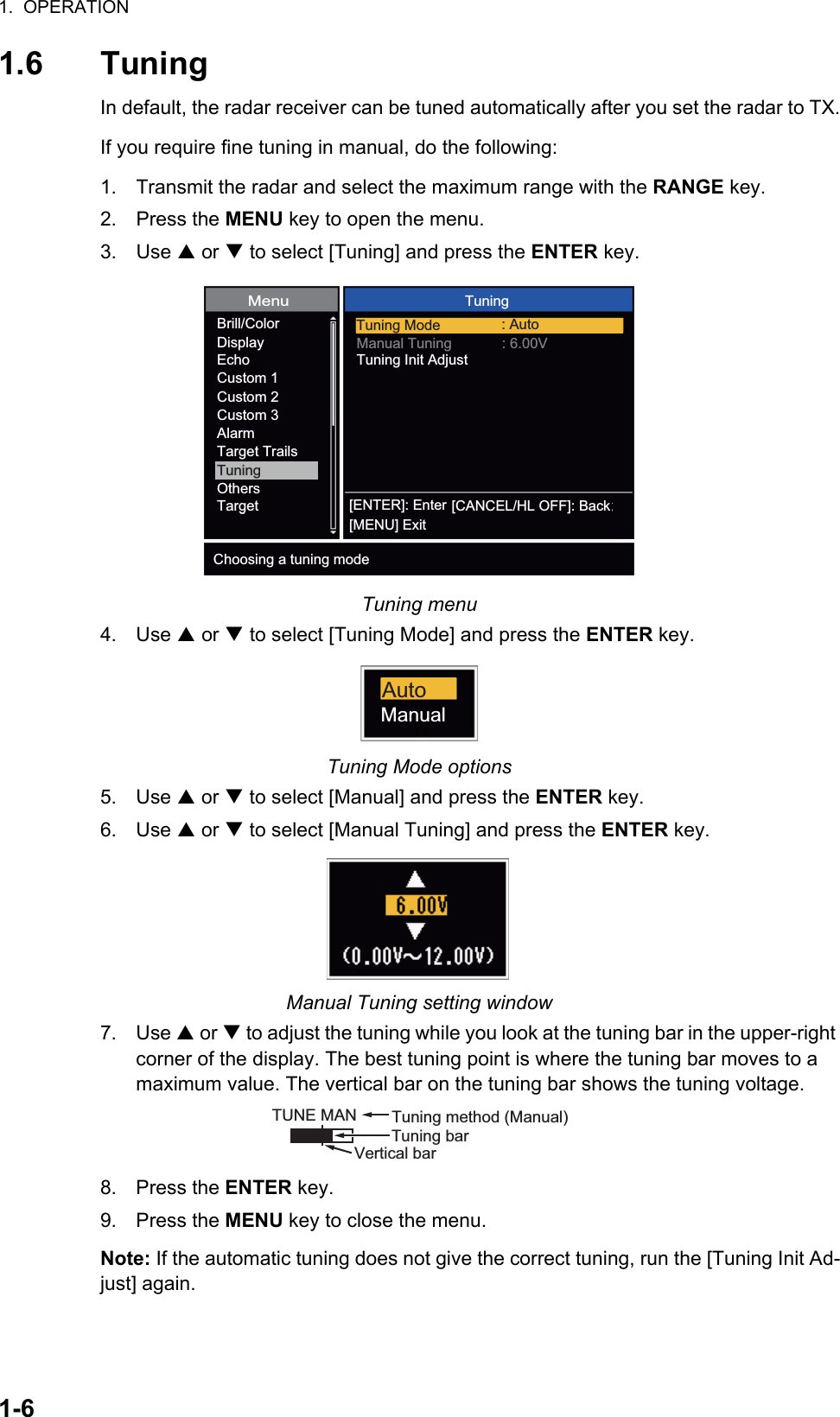 1.  OPERATION1-61.6 TuningIn default, the radar receiver can be tuned automatically after you set the radar to TX.If you require fine tuning in manual, do the following:1. Transmit the radar and select the maximum range with the RANGE key.2. Press the MENU key to open the menu.3. Use S or T to select [Tuning] and press the ENTER key.Tuning menu4. Use S or T to select [Tuning Mode] and press the ENTER key.Tuning Mode options5. Use S or T to select [Manual] and press the ENTER key.6. Use S or T to select [Manual Tuning] and press the ENTER key.Manual Tuning setting window7. Use S or T to adjust the tuning while you look at the tuning bar in the upper-right corner of the display. The best tuning point is where the tuning bar moves to a maximum value. The vertical bar on the tuning bar shows the tuning voltage.8. Press the ENTER key.9. Press the MENU key to close the menu.Note: If the automatic tuning does not give the correct tuning, run the [Tuning Init Ad-just] again.[ENTER]: Enter[MENU] Exit[CANCEL/HL OFF]: BackMenuTuningTuning Mode : AutoManual Tuning : 6.00VTuning Init AdjustBrill/ColorDisplayEchoCustom 1Custom 2Custom 3AlarmTarget TrailsTuningOthersTargetChoosing a tuning modeAutoManualTUNE MAN Tuning method (Manual)Tuning barVertical bar