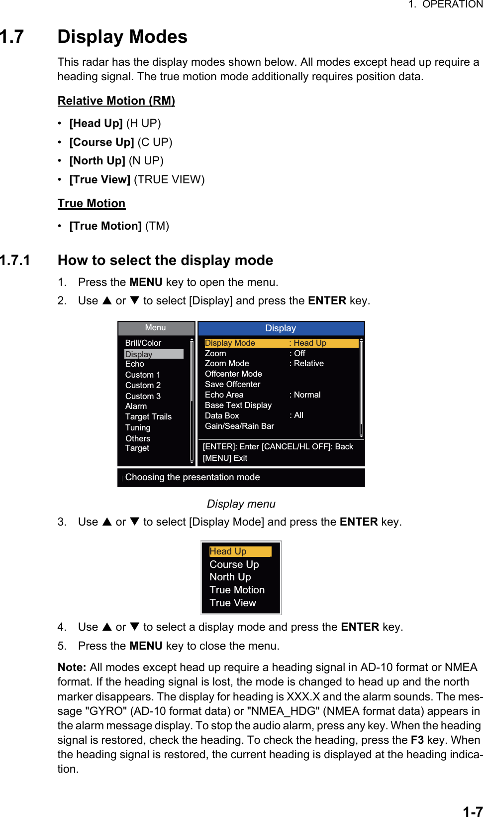 1.  OPERATION1-71.7 Display ModesThis radar has the display modes shown below. All modes except head up require a heading signal. The true motion mode additionally requires position data.Relative Motion (RM)•  [Head Up] (H UP)•  [Course Up] (C UP)•  [North Up] (N UP)•  [True View] (TRUE VIEW)True Motion•  [True Motion] (TM)1.7.1 How to select the display mode1. Press the MENU key to open the menu.2. Use S or T to select [Display] and press the ENTER key.Display menu3. Use S or T to select [Display Mode] and press the ENTER key.4. Use S or T to select a display mode and press the ENTER key.5. Press the MENU key to close the menu.Note: All modes except head up require a heading signal in AD-10 format or NMEA format. If the heading signal is lost, the mode is changed to head up and the north marker disappears. The display for heading is XXX.X and the alarm sounds. The mes-sage &quot;GYRO&quot; (AD-10 format data) or &quot;NMEA_HDG&quot; (NMEA format data) appears in the alarm message display. To stop the audio alarm, press any key. When the heading signal is restored, check the heading. To check the heading, press the F3 key. When the heading signal is restored, the current heading is displayed at the heading indica-tion.Menu DisplayBrill/ColorDisplayEchoCustom 1Custom 2Custom 3AlarmTarget TrailsTuningTargetOthers[ENTER]: Enter[MENU] Exit[CANCEL/HL OFF]: BackChoosing the presentation modeDisplay Mode : Head UpZoomZoom ModeOffcenter ModeSave OffcenterEcho AreaBase Text DisplayData BoxGain/Sea/Rain Bar: Off: Relative: Normal: AllHead UpCourse UpNorth UpTrue MotionTrue View