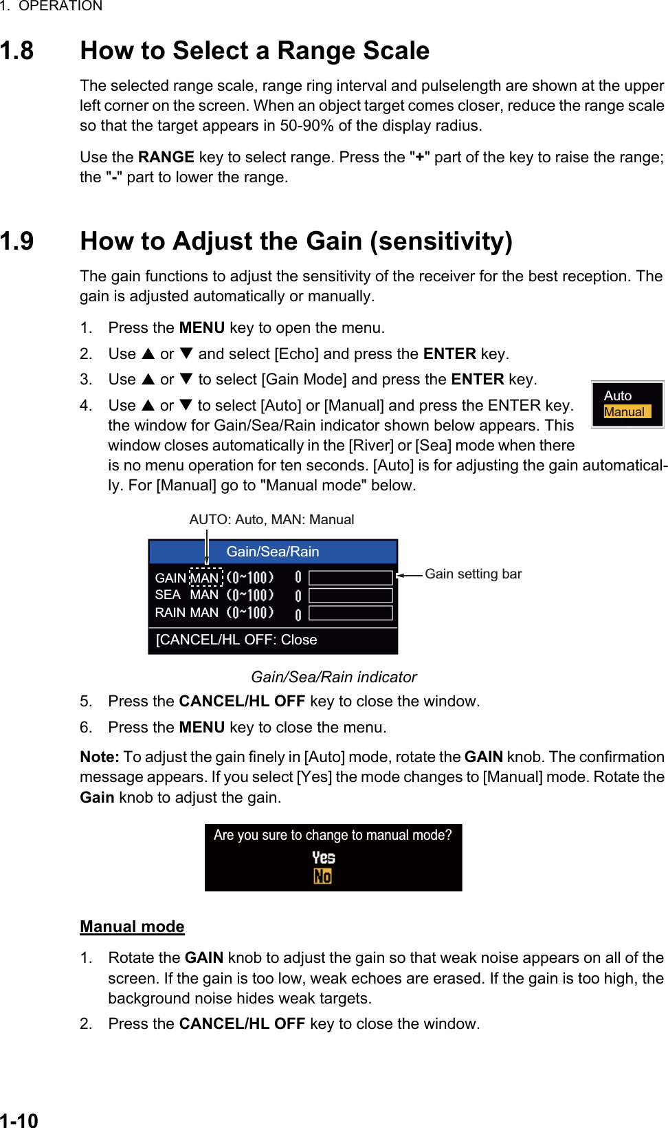 1.  OPERATION1-101.8 How to Select a Range ScaleThe selected range scale, range ring interval and pulselength are shown at the upper left corner on the screen. When an object target comes closer, reduce the range scale so that the target appears in 50-90% of the display radius.Use the RANGE key to select range. Press the &quot;+&quot; part of the key to raise the range; the &quot;-&quot; part to lower the range.1.9 How to Adjust the Gain (sensitivity)The gain functions to adjust the sensitivity of the receiver for the best reception. The gain is adjusted automatically or manually.1. Press the MENU key to open the menu.2. Use S or T and select [Echo] and press the ENTER key.3. Use S or T to select [Gain Mode] and press the ENTER key.4. Use S or T to select [Auto] or [Manual] and press the ENTER key. the window for Gain/Sea/Rain indicator shown below appears. This window closes automatically in the [River] or [Sea] mode when there is no menu operation for ten seconds. [Auto] is for adjusting the gain automatical-ly. For [Manual] go to &quot;Manual mode&quot; below.Gain/Sea/Rain indicator5. Press the CANCEL/HL OFF key to close the window.6. Press the MENU key to close the menu.Note: To adjust the gain finely in [Auto] mode, rotate the GAIN knob. The confirmation message appears. If you select [Yes] the mode changes to [Manual] mode. Rotate the Gain knob to adjust the gain.Manual mode1. Rotate the GAIN knob to adjust the gain so that weak noise appears on all of the screen. If the gain is too low, weak echoes are erased. If the gain is too high, the background noise hides weak targets.2. Press the CANCEL/HL OFF key to close the window.ManualAutoGain/Sea/RainGAIN MANSEARAINMANMAN[CANCEL/HL OFF: CloseAUTO: Auto, MAN: ManualGain setting barAre you sure to change to manual mode?