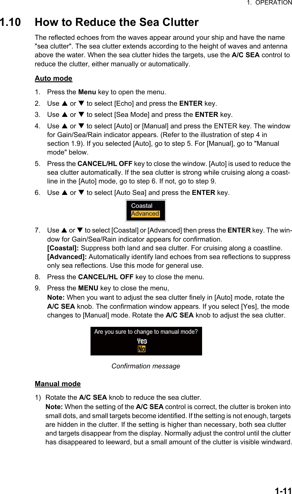 1.  OPERATION1-111.10 How to Reduce the Sea ClutterThe reflected echoes from the waves appear around your ship and have the name &quot;sea clutter&quot;. The sea clutter extends according to the height of waves and antenna above the water. When the sea clutter hides the targets, use the A/C SEA control to reduce the clutter, either manually or automatically.Auto mode1. Press the Menu key to open the menu.2. Use S or T to select [Echo] and press the ENTER key.3. Use S or T to select [Sea Mode] and press the ENTER key.4. Use S or T to select [Auto] or [Manual] and press the ENTER key. The window for Gain/Sea/Rain indicator appears. (Refer to the illustration of step 4 in section 1.9). If you selected [Auto], go to step 5. For [Manual], go to &quot;Manual mode&quot; below.5. Press the CANCEL/HL OFF key to close the window. [Auto] is used to reduce the sea clutter automatically. If the sea clutter is strong while cruising along a coast-line in the [Auto] mode, go to step 6. If not, go to step 9.6. Use S or T to select [Auto Sea] and press the ENTER key.7. Use S or T to select [Coastal] or [Advanced] then press the ENTER key. The win-dow for Gain/Sea/Rain indicator appears for confirmation.[Coastal]: Suppress both land and sea clutter. For cruising along a coastline.[Advanced]: Automatically identify land echoes from sea reflections to suppress only sea reflections. Use this mode for general use.8. Press the CANCEL/HL OFF key to close the menu.9. Press the MENU key to close the menu,Note: When you want to adjust the sea clutter finely in [Auto] mode, rotate the A/C SEA knob. The confirmation window appears. If you select [Yes], the mode changes to [Manual] mode. Rotate the A/C SEA knob to adjust the sea clutter.Confirmation messageManual mode1) Rotate the A/C SEA knob to reduce the sea clutter.Note: When the setting of the A/C SEA control is correct, the clutter is broken into small dots, and small targets become identified. If the setting is not enough, targets are hidden in the clutter. If the setting is higher than necessary, both sea clutter and targets disappear from the display. Normally adjust the control until the clutter has disappeared to leeward, but a small amount of the clutter is visible windward.CoastalAdvancedAre you sure to change to manual mode?