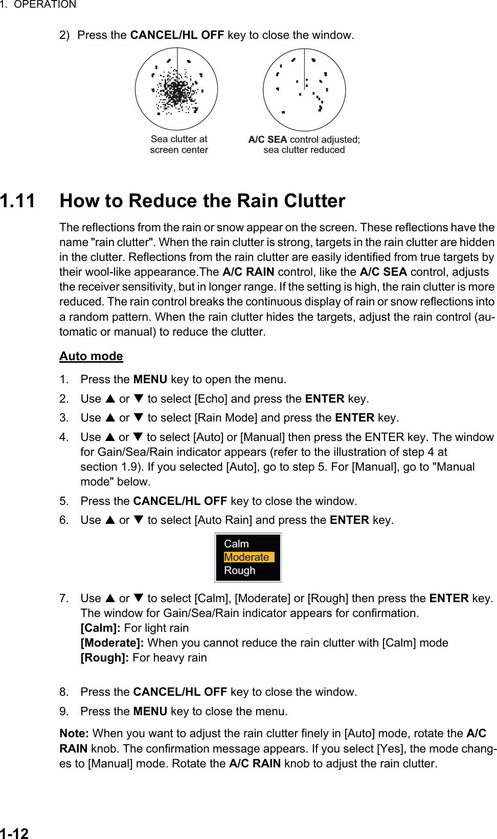 1.  OPERATION1-122) Press the CANCEL/HL OFF key to close the window.1.11 How to Reduce the Rain ClutterThe reflections from the rain or snow appear on the screen. These reflections have the name &quot;rain clutter&quot;. When the rain clutter is strong, targets in the rain clutter are hidden in the clutter. Reflections from the rain clutter are easily identified from true targets by their wool-like appearance.The A/C RAIN control, like the A/C SEA control, adjusts the receiver sensitivity, but in longer range. If the setting is high, the rain clutter is more reduced. The rain control breaks the continuous display of rain or snow reflections into a random pattern. When the rain clutter hides the targets, adjust the rain control (au-tomatic or manual) to reduce the clutter.Auto mode1. Press the MENU key to open the menu.2. Use S or T to select [Echo] and press the ENTER key.3. Use S or T to select [Rain Mode] and press the ENTER key.4. Use S or T to select [Auto] or [Manual] then press the ENTER key. The window for Gain/Sea/Rain indicator appears (refer to the illustration of step 4 at section 1.9). If you selected [Auto], go to step 5. For [Manual], go to &quot;Manual mode&quot; below.5. Press the CANCEL/HL OFF key to close the window.6. Use S or T to select [Auto Rain] and press the ENTER key.7. Use S or T to select [Calm], [Moderate] or [Rough] then press the ENTER key. The window for Gain/Sea/Rain indicator appears for confirmation.[Calm]: For light rain[Moderate]: When you cannot reduce the rain clutter with [Calm] mode[Rough]: For heavy rain8. Press the CANCEL/HL OFF key to close the window.9. Press the MENU key to close the menu.Note: When you want to adjust the rain clutter finely in [Auto] mode, rotate the A/C RAIN knob. The confirmation message appears. If you select [Yes], the mode chang-es to [Manual] mode. Rotate the A/C RAIN knob to adjust the rain clutter.A/C SEA control adjusted;sea clutter reducedSea clutter atscreen centerCalmModerateRough