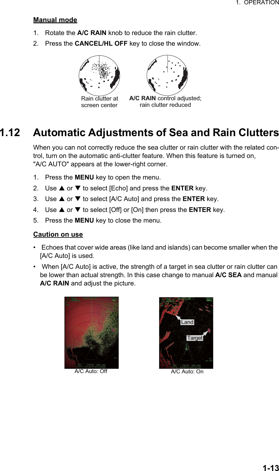 1.  OPERATION1-13Manual mode1. Rotate the A/C RAIN knob to reduce the rain clutter.2. Press the CANCEL/HL OFF key to close the window.1.12 Automatic Adjustments of Sea and Rain CluttersWhen you can not correctly reduce the sea clutter or rain clutter with the related con-trol, turn on the automatic anti-clutter feature. When this feature is turned on, &quot;A/C AUTO&quot; appears at the lower-right corner.1. Press the MENU key to open the menu.2. Use S or T to select [Echo] and press the ENTER key.3. Use S or T to select [A/C Auto] and press the ENTER key.4. Use S or T to select [Off] or [On] then press the ENTER key.5. Press the MENU key to close the menu.Caution on use•   Echoes that cover wide areas (like land and islands) can become smaller when the [A/C Auto] is used.•   When [A/C Auto] is active, the strength of a target in sea clutter or rain clutter can be lower than actual strength. In this case change to manual A/C SEA and manual A/C RAIN and adjust the picture.Rain clutter atscreen center           A/C RAIN control adjusted;rain clutter reducedA/C Auto: Off A/C Auto: On:£:¸:Å:»Land:£:¸:Å:»Target