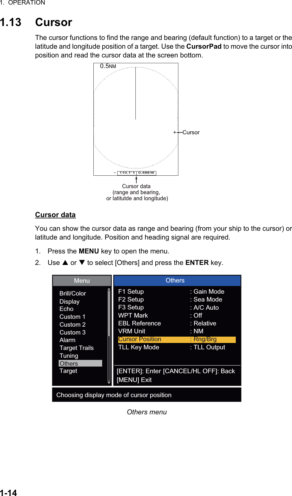 1.  OPERATION1-141.13 CursorThe cursor functions to find the range and bearing (default function) to a target or the latitude and longitude position of a target. Use the CursorPad to move the cursor into position and read the cursor data at the screen bottom.Cursor dataYou can show the cursor data as range and bearing (from your ship to the cursor) or latitude and longitude. Position and heading signal are required.1. Press the MENU key to open the menu.2. Use S or T to select [Others] and press the ENTER key.Others menuCursor data(range and bearing, or latitutde and longitude)110.1°  R    0.488 NM   NM0.5Cursor++ Brill/ColorDisplayEchoCustom 1Custom 2Custom 3AlarmTarget TrailsTuningTargetOthersMenu[ENTER]: Enter[MENU] Exit[CANCEL/HL OFF]: BackF1 SetupCursor Position : Rng/BrgF2 SetupF3 SetupWPT MarkEBL ReferenceVRM UnitTLL Key Mode: Gain Mode: Sea Mode: A/C Auto: Off: Relative: NM: TLL OutputChoosing display mode of cursor positionOthers