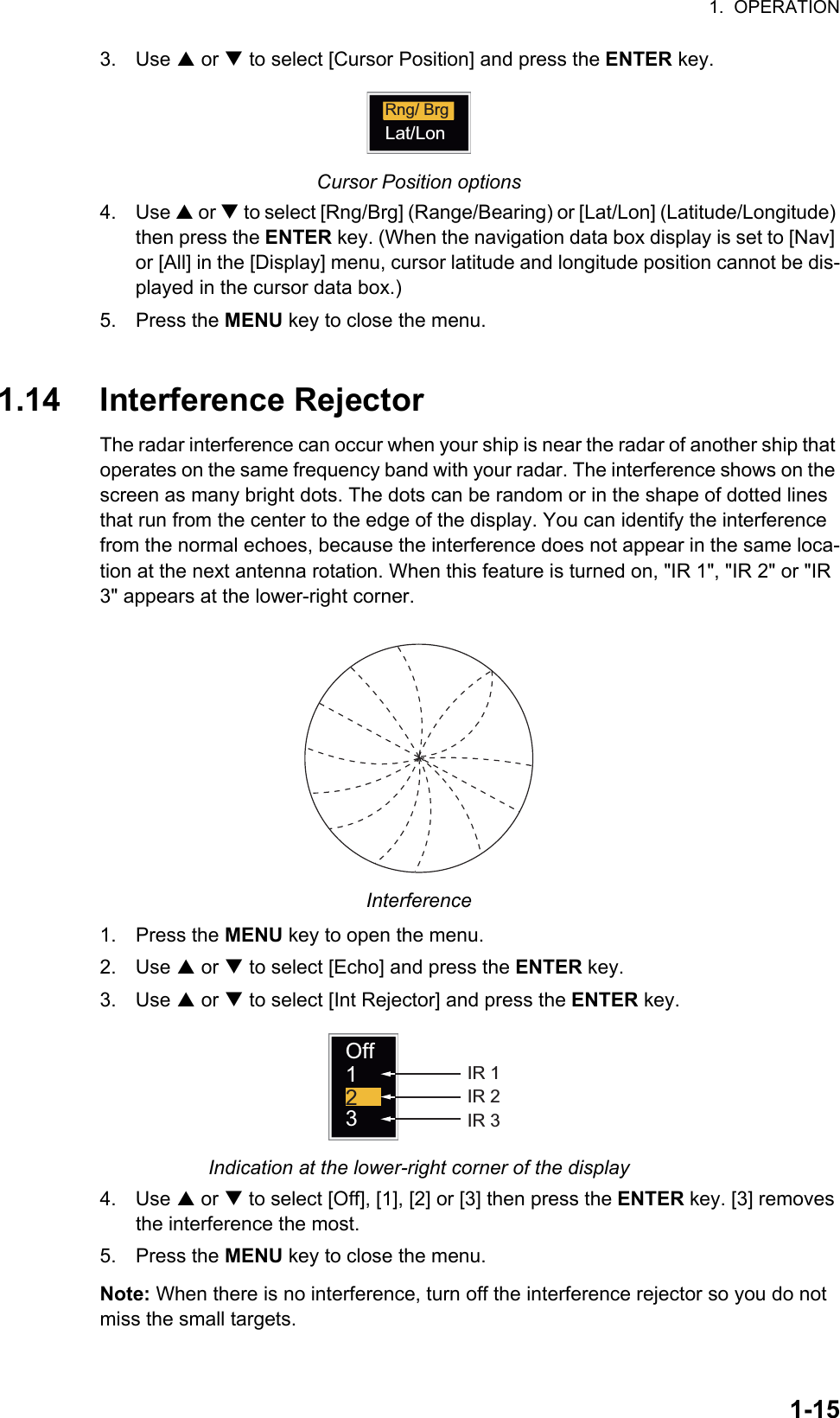 1.  OPERATION1-153. Use S or T to select [Cursor Position] and press the ENTER key.Cursor Position options4. Use S or T to select [Rng/Brg] (Range/Bearing) or [Lat/Lon] (Latitude/Longitude) then press the ENTER key. (When the navigation data box display is set to [Nav] or [All] in the [Display] menu, cursor latitude and longitude position cannot be dis-played in the cursor data box.)5. Press the MENU key to close the menu.1.14 Interference RejectorThe radar interference can occur when your ship is near the radar of another ship that operates on the same frequency band with your radar. The interference shows on the screen as many bright dots. The dots can be random or in the shape of dotted lines that run from the center to the edge of the display. You can identify the interference from the normal echoes, because the interference does not appear in the same loca-tion at the next antenna rotation. When this feature is turned on, &quot;IR 1&quot;, &quot;IR 2&quot; or &quot;IR 3&quot; appears at the lower-right corner.Interference1. Press the MENU key to open the menu.2. Use S or T to select [Echo] and press the ENTER key.3. Use S or T to select [Int Rejector] and press the ENTER key.Indication at the lower-right corner of the display4. Use S or T to select [Off], [1], [2] or [3] then press the ENTER key. [3] removes the interference the most.5. Press the MENU key to close the menu.Note: When there is no interference, turn off the interference rejector so you do not miss the small targets.Rng/ BrgLat/LonOff123IR 1IR 2IR 3