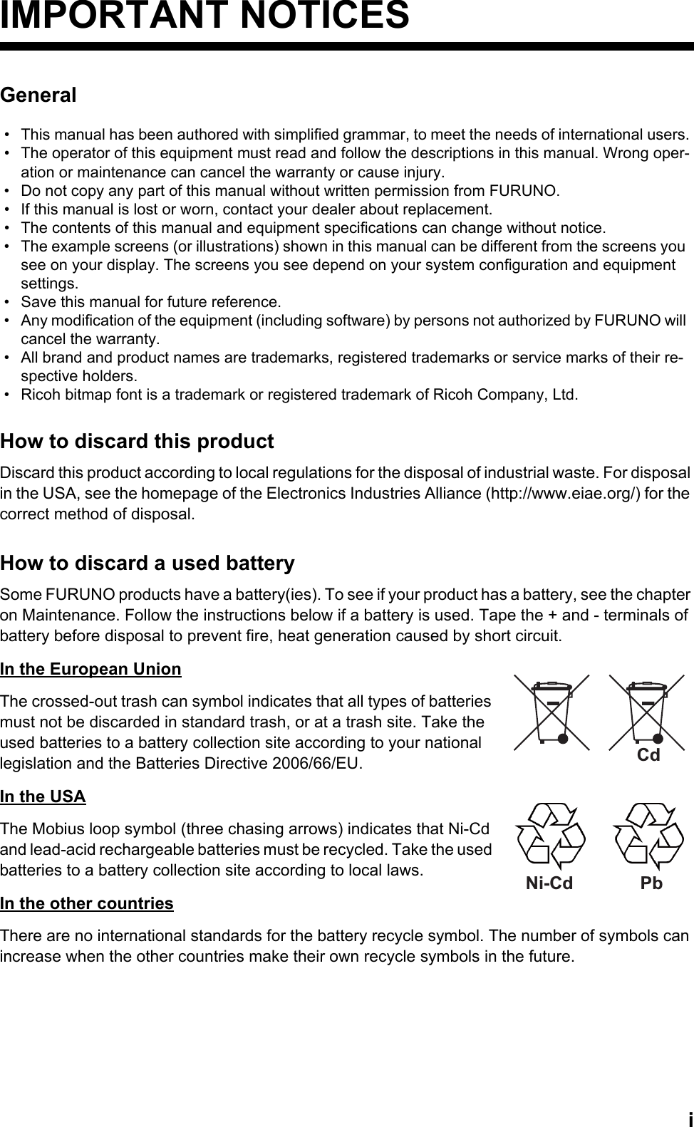 iIMPORTANT NOTICESGeneralHow to discard this productDiscard this product according to local regulations for the disposal of industrial waste. For disposal in the USA, see the homepage of the Electronics Industries Alliance (http://www.eiae.org/) for the correct method of disposal.How to discard a used batterySome FURUNO products have a battery(ies). To see if your product has a battery, see the chapter on Maintenance. Follow the instructions below if a battery is used. Tape the + and - terminals of battery before disposal to prevent fire, heat generation caused by short circuit.In the European UnionThe crossed-out trash can symbol indicates that all types of batteries must not be discarded in standard trash, or at a trash site. Take the used batteries to a battery collection site according to your national legislation and the Batteries Directive 2006/66/EU. In the USAThe Mobius loop symbol (three chasing arrows) indicates that Ni-Cd and lead-acid rechargeable batteries must be recycled. Take the used batteries to a battery collection site according to local laws.In the other countriesThere are no international standards for the battery recycle symbol. The number of symbols can increase when the other countries make their own recycle symbols in the future.•  This manual has been authored with simplified grammar, to meet the needs of international users.•  The operator of this equipment must read and follow the descriptions in this manual. Wrong oper-ation or maintenance can cancel the warranty or cause injury.•  Do not copy any part of this manual without written permission from FURUNO.•  If this manual is lost or worn, contact your dealer about replacement.•  The contents of this manual and equipment specifications can change without notice.•  The example screens (or illustrations) shown in this manual can be different from the screens you see on your display. The screens you see depend on your system configuration and equipment settings.•  Save this manual for future reference.•  Any modification of the equipment (including software) by persons not authorized by FURUNO will cancel the warranty.•  All brand and product names are trademarks, registered trademarks or service marks of their re-spective holders.•  Ricoh bitmap font is a trademark or registered trademark of Ricoh Company, Ltd.CdNi-Cd Pb