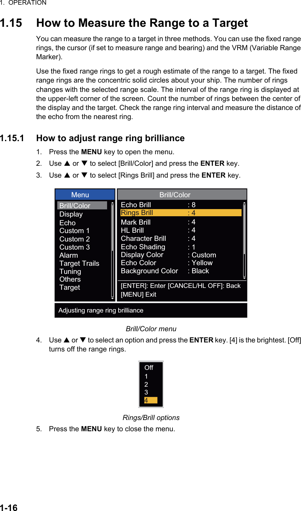 1.  OPERATION1-161.15 How to Measure the Range to a TargetYou can measure the range to a target in three methods. You can use the fixed range rings, the cursor (if set to measure range and bearing) and the VRM (Variable Range Marker).Use the fixed range rings to get a rough estimate of the range to a target. The fixed range rings are the concentric solid circles about your ship. The number of rings changes with the selected range scale. The interval of the range ring is displayed at the upper-left corner of the screen. Count the number of rings between the center of the display and the target. Check the range ring interval and measure the distance of the echo from the nearest ring.1.15.1 How to adjust range ring brilliance1. Press the MENU key to open the menu.2. Use S or T to select [Brill/Color] and press the ENTER key.3. Use S or T to select [Rings Brill] and press the ENTER key.Brill/Color menu4. Use S or T to select an option and press the ENTER key. [4] is the brightest. [Off] turns off the range rings.Rings/Brill options5. Press the MENU key to close the menu.: 8: 4: 4: 4: 1: Custom: Yellow: Black[ENTER]: Enter[MENU] Exit[CANCEL/HL OFF]: BackAdjusting range ring brilliance Menu Brill/ColorEcho BrillMark BrillHL BrillCharacter BrillEcho ShadingDisplay ColorEcho ColorBackground ColorRings Brill : 4Brill/ColorDisplayEchoCustom 1Custom 2Custom 3AlarmTarget TrailsTuningOthersTargetOff1234