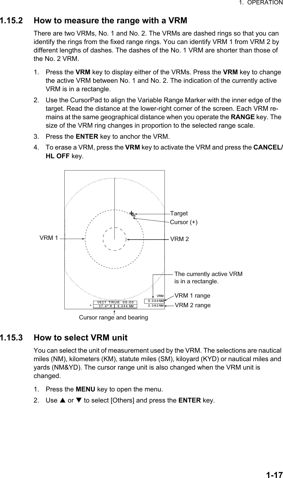 1.  OPERATION1-171.15.2 How to measure the range with a VRMThere are two VRMs, No. 1 and No. 2. The VRMs are dashed rings so that you can identify the rings from the fixed range rings. You can identify VRM 1 from VRM 2 by different lengths of dashes. The dashes of the No. 1 VRM are shorter than those of the No. 2 VRM.1. Press the VRM key to display either of the VRMs. Press the VRM key to change the active VRM between No. 1 and No. 2. The indication of the currently active VRM is in a rectangle.2. Use the CursorPad to align the Variable Range Marker with the inner edge of the target. Read the distance at the lower-right corner of the screen. Each VRM re-mains at the same geographical distance when you operate the RANGE key. The size of the VRM ring changes in proportion to the selected range scale.3. Press the ENTER key to anchor the VRM.4. To erase a VRM, press the VRM key to activate the VRM and press the CANCEL/HL OFF key.1.15.3 How to select VRM unitYou can select the unit of measurement used by the VRM. The selections are nautical miles (NM), kilometers (KM), statute miles (SM), kiloyard (KYD) or nautical miles and yards (NM&amp;YD). The cursor range unit is also changed when the VRM unit is changed.1. Press the MENU key to open the menu.2. Use S or T to select [Others] and press the ENTER key.VRM 1Cursor range and bearingVRM 2Target+VRM5.044NM2.082NMCursor (+)VRM 1 rangeVRM 2 range+ The currently active VRMis in a rectangle.37.4º  R     5.044 NM   VECT   TRUE  05:00