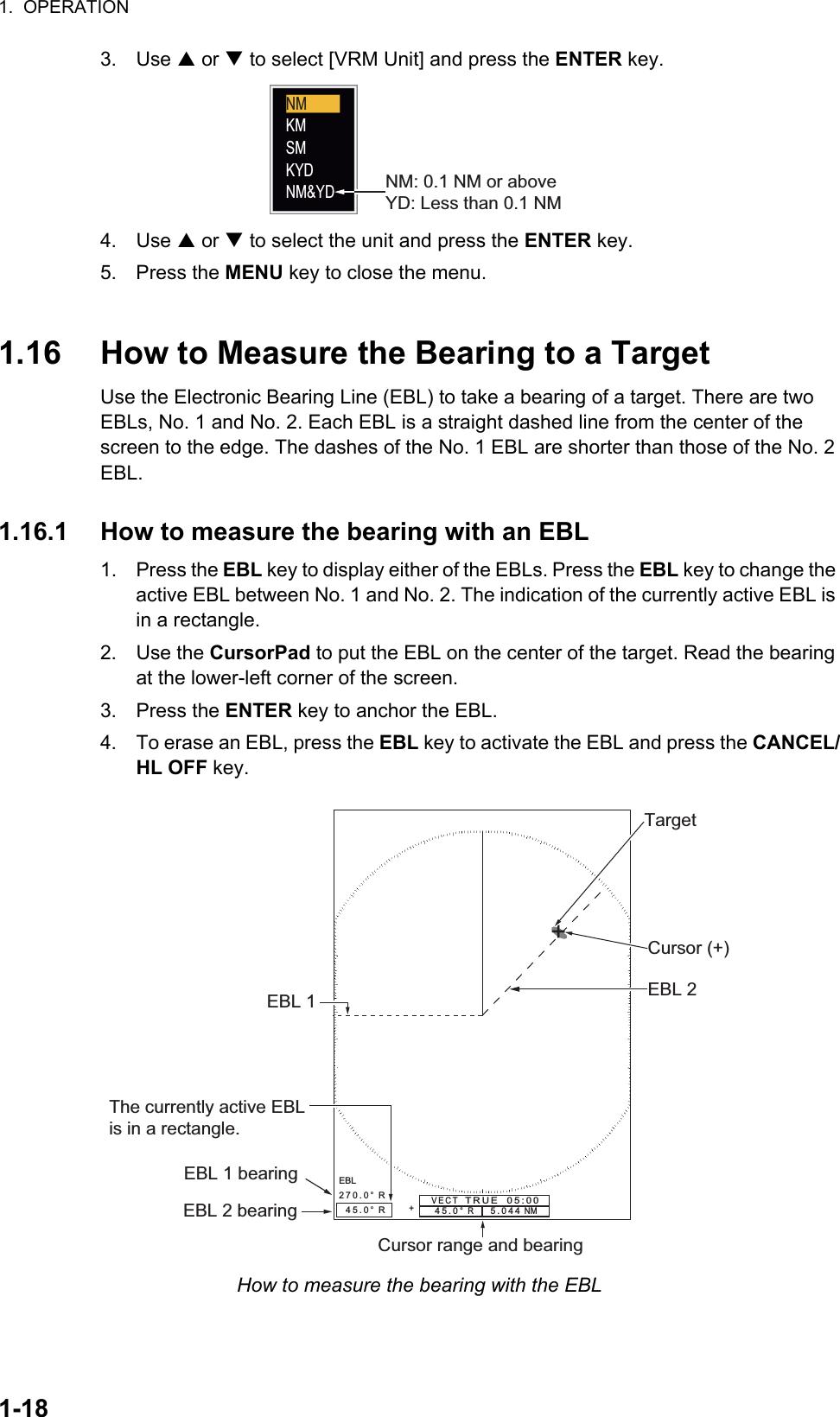 1.  OPERATION1-183. Use S or T to select [VRM Unit] and press the ENTER key.4. Use S or T to select the unit and press the ENTER key.5. Press the MENU key to close the menu.1.16 How to Measure the Bearing to a TargetUse the Electronic Bearing Line (EBL) to take a bearing of a target. There are two EBLs, No. 1 and No. 2. Each EBL is a straight dashed line from the center of the screen to the edge. The dashes of the No. 1 EBL are shorter than those of the No. 2 EBL.1.16.1 How to measure the bearing with an EBL1. Press the EBL key to display either of the EBLs. Press the EBL key to change the active EBL between No. 1 and No. 2. The indication of the currently active EBL is in a rectangle.2. Use the CursorPad to put the EBL on the center of the target. Read the bearing at the lower-left corner of the screen.3. Press the ENTER key to anchor the EBL.4. To erase an EBL, press the EBL key to activate the EBL and press the CANCEL/HL OFF key.How to measure the bearing with the EBLNM: 0.1 NM or aboveYD: Less than 0.1 NMNMKMSMKYDNM&amp;YD+EBL270.0°  R  45.0°  R45.0°  R     5.044 NM   + EBL 1 EBL 2Cursor range and bearingTargetCursor (+)The currently active EBLis in a rectangle.EBL 1 bearingEBL 2 bearingVECT   TRUE  05:00