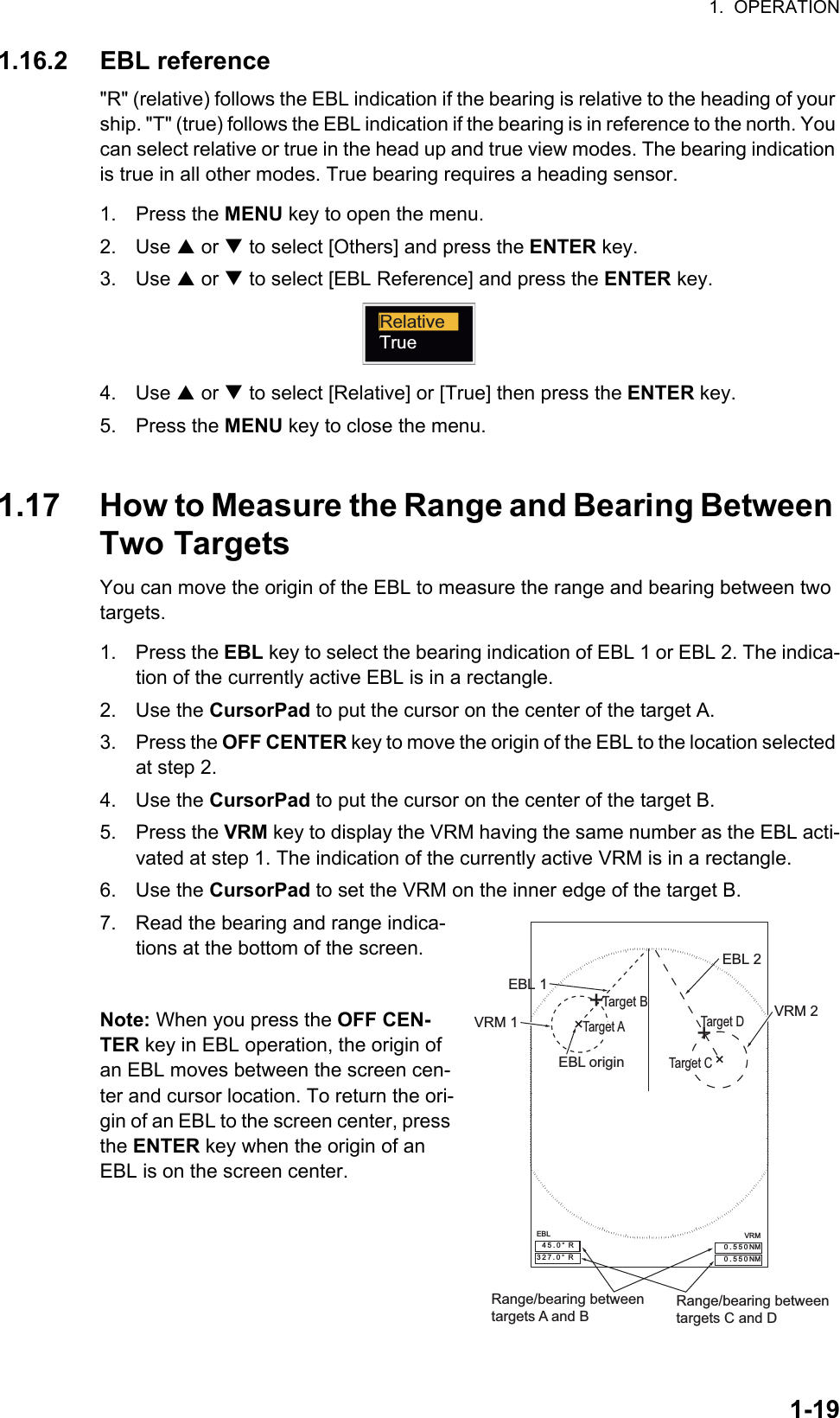 1.  OPERATION1-191.16.2 EBL reference&quot;R&quot; (relative) follows the EBL indication if the bearing is relative to the heading of your ship. &quot;T&quot; (true) follows the EBL indication if the bearing is in reference to the north. You can select relative or true in the head up and true view modes. The bearing indication is true in all other modes. True bearing requires a heading sensor.1. Press the MENU key to open the menu.2. Use S or T to select [Others] and press the ENTER key.3. Use S or T to select [EBL Reference] and press the ENTER key.4. Use S or T to select [Relative] or [True] then press the ENTER key.5. Press the MENU key to close the menu.1.17 How to Measure the Range and Bearing Between Two TargetsYou can move the origin of the EBL to measure the range and bearing between two targets.1. Press the EBL key to select the bearing indication of EBL 1 or EBL 2. The indica-tion of the currently active EBL is in a rectangle.2. Use the CursorPad to put the cursor on the center of the target A.3. Press the OFF CENTER key to move the origin of the EBL to the location selected at step 2.4. Use the CursorPad to put the cursor on the center of the target B.5. Press the VRM key to display the VRM having the same number as the EBL acti-vated at step 1. The indication of the currently active VRM is in a rectangle.6. Use the CursorPad to set the VRM on the inner edge of the target B.7. Read the bearing and range indica-tions at the bottom of the screen.Note: When you press the OFF CEN-TER key in EBL operation, the origin of an EBL moves between the screen cen-ter and cursor location. To return the ori-gin of an EBL to the screen center, press the ENTER key when the origin of an EBL is on the screen center.RelativeTrueEBL origin++Target BRange/bearing betweentargets A and B Range/bearing betweentargets C and DEBL 2VRM 2EBL 1VRM 1EBL 45.0°  R327.0°  RVRM0.550NM0.550NMTarget A Target DTarget C