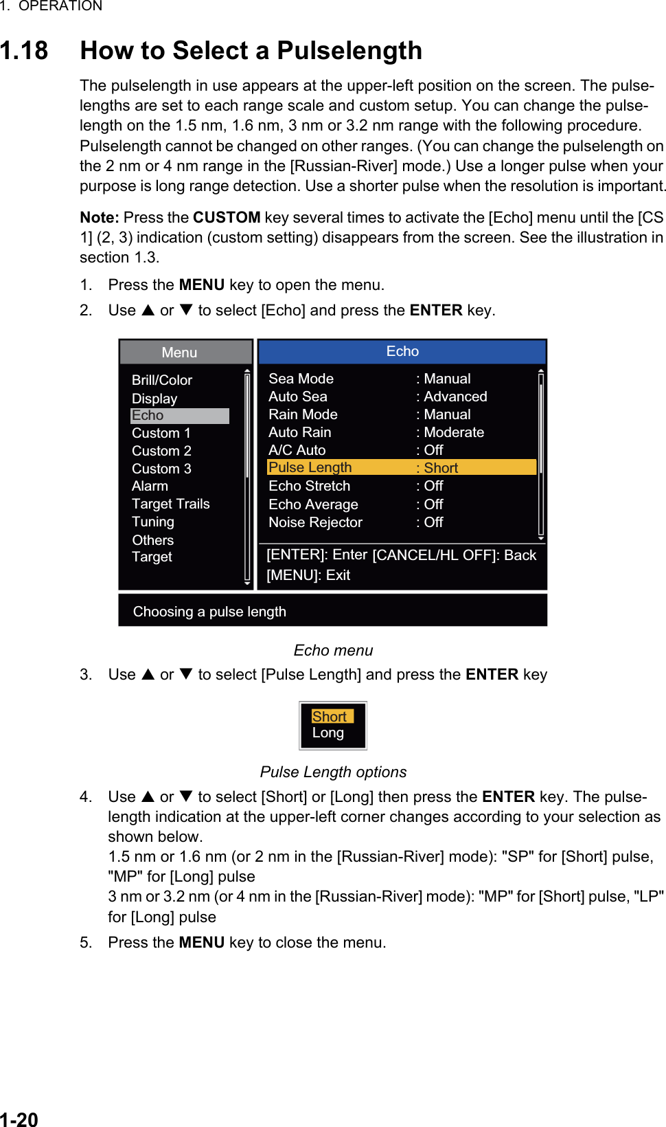 1.  OPERATION1-201.18 How to Select a PulselengthThe pulselength in use appears at the upper-left position on the screen. The pulse-lengths are set to each range scale and custom setup. You can change the pulse-length on the 1.5 nm, 1.6 nm, 3 nm or 3.2 nm range with the following procedure. Pulselength cannot be changed on other ranges. (You can change the pulselength on the 2 nm or 4 nm range in the [Russian-River] mode.) Use a longer pulse when your purpose is long range detection. Use a shorter pulse when the resolution is important.Note: Press the CUSTOM key several times to activate the [Echo] menu until the [CS 1] (2, 3) indication (custom setting) disappears from the screen. See the illustration in section 1.3.1. Press the MENU key to open the menu.2. Use S or T to select [Echo] and press the ENTER key.Echo menu3. Use S or T to select [Pulse Length] and press the ENTER keyPulse Length options4. Use S or T to select [Short] or [Long] then press the ENTER key. The pulse-length indication at the upper-left corner changes according to your selection as shown below.1.5 nm or 1.6 nm (or 2 nm in the [Russian-River] mode): &quot;SP&quot; for [Short] pulse, &quot;MP&quot; for [Long] pulse3 nm or 3.2 nm (or 4 nm in the [Russian-River] mode): &quot;MP&quot; for [Short] pulse, &quot;LP&quot; for [Long] pulse5. Press the MENU key to close the menu.[ENTER]: Enter[MENU]: Exit[CANCEL/HL OFF]: BackBrill/ColorDisplayEchoCustom 1Custom 2Custom 3AlarmTarget TrailsTuningTargetOthersMenu EchoSea ModeAuto SeaRain ModeAuto RainA/C AutoEcho StretchEcho AverageNoise Rejector: Manual: Advanced: Manual: Moderate: Off: Off: Off: OffPulse Length : ShortChoosing a pulse lengthShortLong