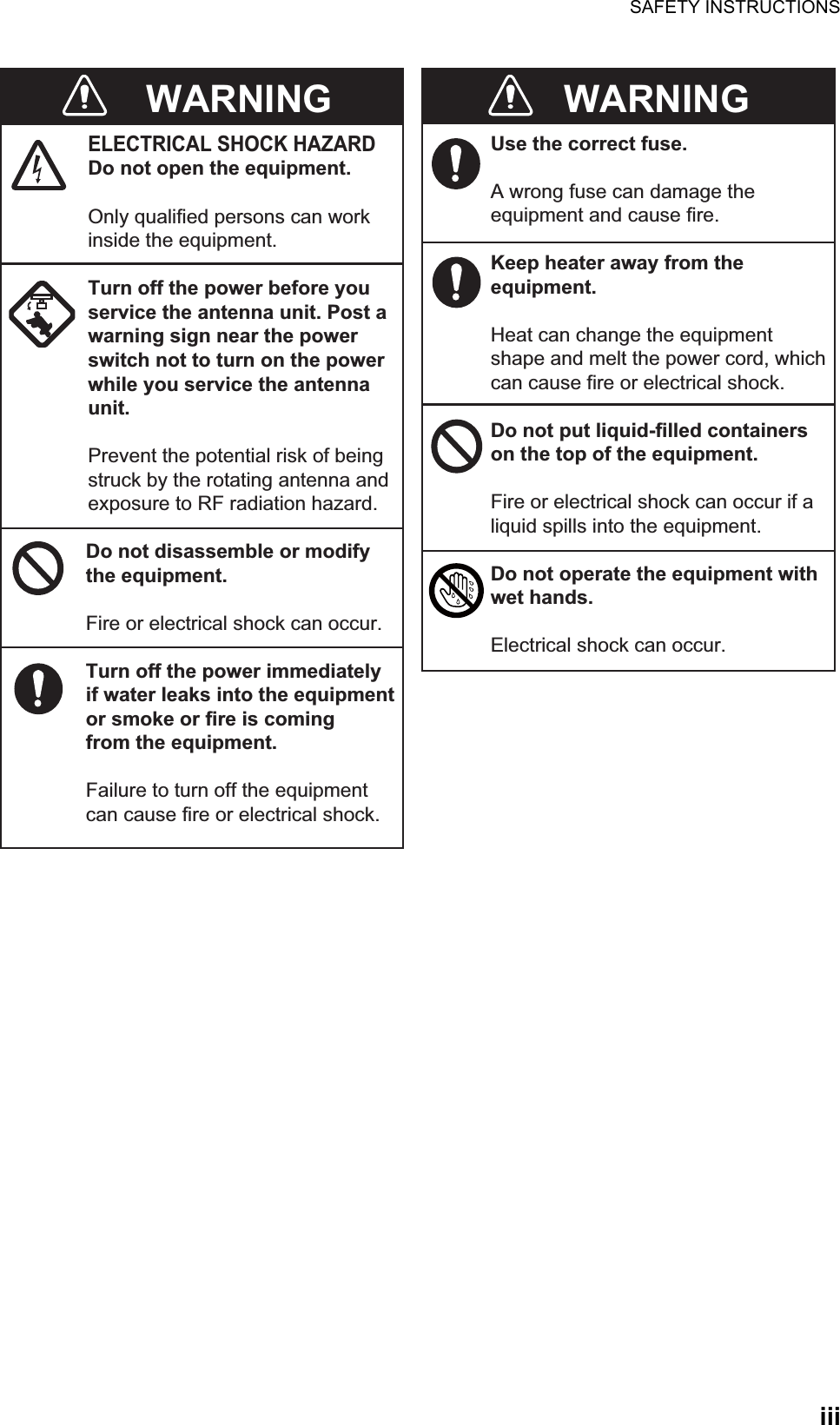 SAFETY INSTRUCTIONSiiiWARNINGELECTRICAL SHOCK HAZARDDo not open the equipment.Only qualified persons can workinside the equipment.Turn off the power before youservice the antenna unit. Post awarning sign near the powerswitch not to turn on the powerwhile you service the antennaunit.Prevent the potential risk of beingstruck by the rotating antenna andexposure to RF radiation hazard.Do not disassemble or modifythe equipment.Fire or electrical shock can occur.Turn off the power immediatelyif water leaks into the equipmentor smoke or fire is comingfrom the equipment.Failure to turn off the equipmentcan cause fire or electrical shock.Use the correct fuse.A wrong fuse can damage theequipment and cause fire.Keep heater away from theequipment.Heat can change the equipmentshape and melt the power cord, whichcan cause fire or electrical shock.Do not put liquid-filled containerson the top of the equipment.Fire or electrical shock can occur if aliquid spills into the equipment.Do not operate the equipment withwet hands.Electrical shock can occur.WARNING