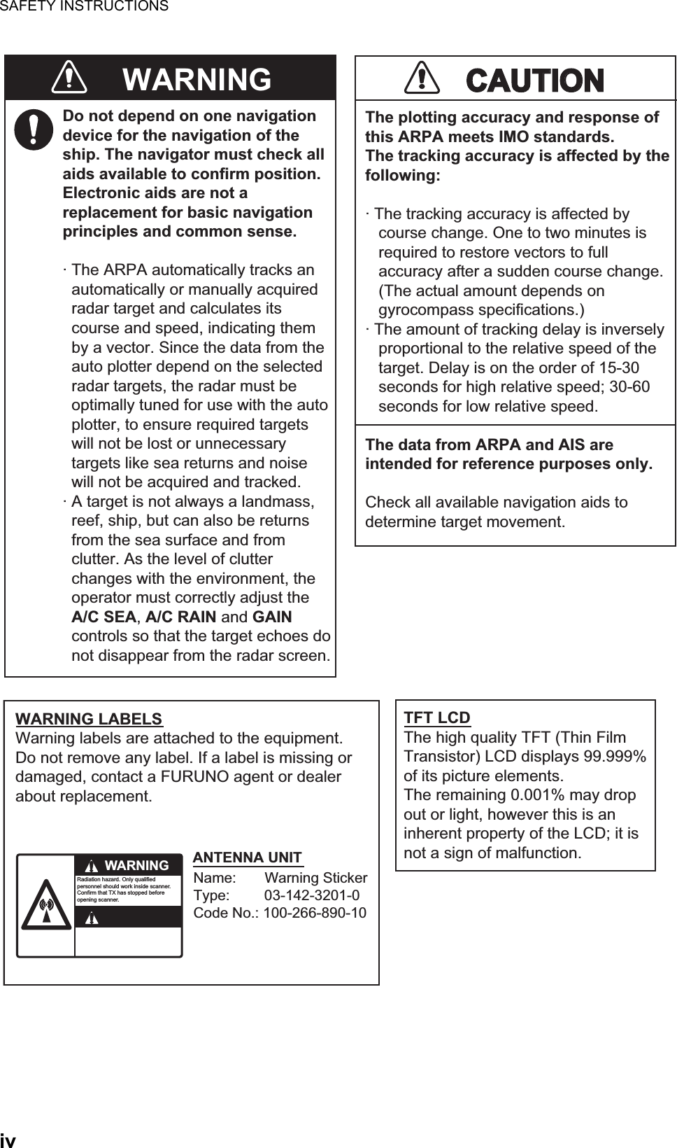 SAFETY INSTRUCTIONSivDo not depend on one navigationdevice for the navigation of theship. The navigator must check allaids available to confirm position.Electronic aids are not areplacement for basic navigationprinciples and common sense.· The ARPA automatically tracks an  automatically or manually acquired  radar target and calculates its  course and speed, indicating them  by a vector. Since the data from the  auto plotter depend on the selected  radar targets, the radar must be  optimally tuned for use with the auto  plotter, to ensure required targets  will not be lost or unnecessary  targets like sea returns and noise  will not be acquired and tracked.· A target is not always a landmass,  reef, ship, but can also be returns  from the sea surface and from  clutter. As the level of clutter  changes with the environment, the  operator must correctly adjust the  A/C SEA, A/C RAIN and GAIN  controls so that the target echoes do  not disappear from the radar screen.CAUTIONCAUTIONThe plotting accuracy and response ofthis ARPA meets IMO standards.The tracking accuracy is affected by thefollowing:· The tracking accuracy is affected by   course change. One to two minutes is   required to restore vectors to full   accuracy after a sudden course change.   (The actual amount depends on   gyrocompass specifications.)· The amount of tracking delay is inversely   proportional to the relative speed of the   target. Delay is on the order of 15-30   seconds for high relative speed; 30-60   seconds for low relative speed.The data from ARPA and AIS areintended for reference purposes only.Check all available navigation aids to determine target movement.WARNING LABELSWarning labels are attached to the equipment. Do not remove any label. If a label is missing or damaged, contact a FURUNO agent or dealerabout replacement.WARNINGRadiation hazard. Only qualified personnel should work inside scanner.Confirm that TX has stopped beforeopening scanner.ANTENNA UNITTFT LCDThe high quality TFT (Thin FilmTransistor) LCD displays 99.999%of its picture elements.The remaining 0.001% may dropout or light, however this is aninherent property of the LCD; it isnot a sign of malfunction.WARNINGName:       Warning StickerType:         03-142-3201-0Code No.: 100-266-890-10