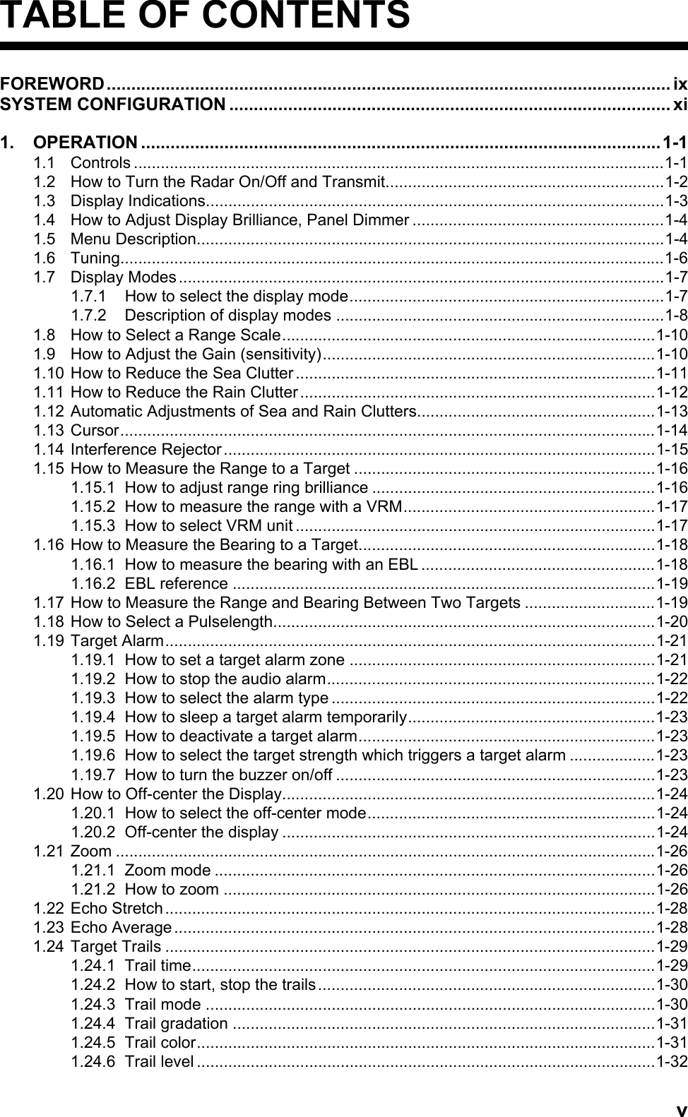 vTABLE OF CONTENTSFOREWORD................................................................................................................... ixSYSTEM CONFIGURATION .......................................................................................... xi1. OPERATION ..........................................................................................................1-11.1 Controls ......................................................................................................................1-11.2 How to Turn the Radar On/Off and Transmit..............................................................1-21.3 Display Indications......................................................................................................1-31.4 How to Adjust Display Brilliance, Panel Dimmer ........................................................1-41.5 Menu Description........................................................................................................1-41.6 Tuning.........................................................................................................................1-61.7 Display Modes............................................................................................................1-71.7.1 How to select the display mode......................................................................1-71.7.2 Description of display modes .........................................................................1-81.8 How to Select a Range Scale...................................................................................1-101.9 How to Adjust the Gain (sensitivity)..........................................................................1-101.10 How to Reduce the Sea Clutter................................................................................1-111.11 How to Reduce the Rain Clutter...............................................................................1-121.12 Automatic Adjustments of Sea and Rain Clutters.....................................................1-131.13 Cursor.......................................................................................................................1-141.14 Interference Rejector................................................................................................1-151.15 How to Measure the Range to a Target ...................................................................1-161.15.1 How to adjust range ring brilliance ...............................................................1-161.15.2 How to measure the range with a VRM........................................................1-171.15.3 How to select VRM unit ................................................................................1-171.16 How to Measure the Bearing to a Target..................................................................1-181.16.1 How to measure the bearing with an EBL ....................................................1-181.16.2 EBL reference ..............................................................................................1-191.17 How to Measure the Range and Bearing Between Two Targets .............................1-191.18 How to Select a Pulselength.....................................................................................1-201.19 Target Alarm.............................................................................................................1-211.19.1 How to set a target alarm zone ....................................................................1-211.19.2 How to stop the audio alarm.........................................................................1-221.19.3 How to select the alarm type ........................................................................1-221.19.4 How to sleep a target alarm temporarily.......................................................1-231.19.5 How to deactivate a target alarm..................................................................1-231.19.6 How to select the target strength which triggers a target alarm ...................1-231.19.7 How to turn the buzzer on/off .......................................................................1-231.20 How to Off-center the Display...................................................................................1-241.20.1 How to select the off-center mode................................................................1-241.20.2 Off-center the display ...................................................................................1-241.21 Zoom ........................................................................................................................1-261.21.1 Zoom mode ..................................................................................................1-261.21.2 How to zoom ................................................................................................1-261.22 Echo Stretch.............................................................................................................1-281.23 Echo Average...........................................................................................................1-281.24 Target Trails .............................................................................................................1-291.24.1 Trail time.......................................................................................................1-291.24.2 How to start, stop the trails...........................................................................1-301.24.3 Trail mode ....................................................................................................1-301.24.4 Trail gradation ..............................................................................................1-311.24.5 Trail color......................................................................................................1-311.24.6 Trail level ......................................................................................................1-32