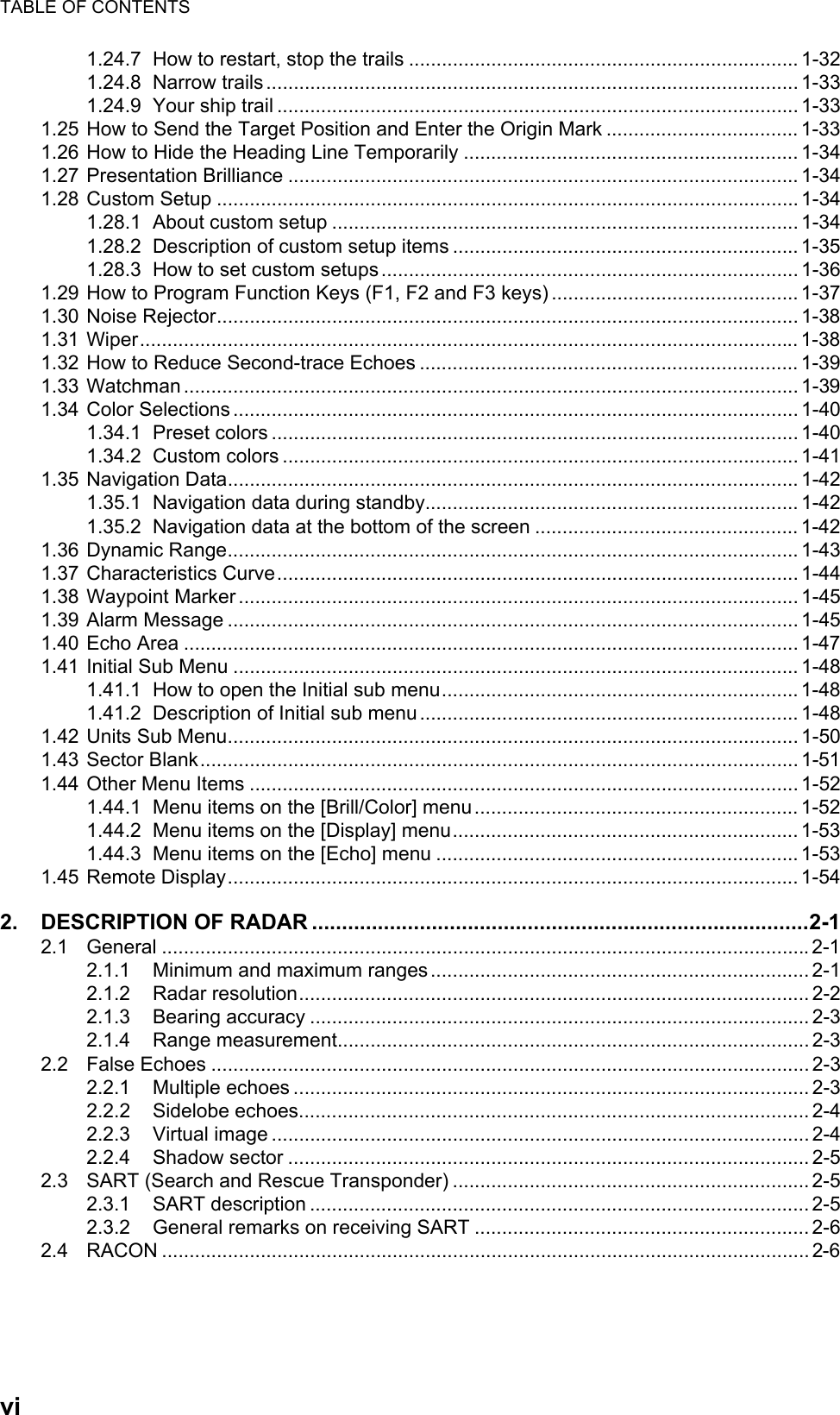 TABLE OF CONTENTSvi1.24.7 How to restart, stop the trails ....................................................................... 1-321.24.8 Narrow trails .................................................................................................1-331.24.9 Your ship trail ............................................................................................... 1-331.25 How to Send the Target Position and Enter the Origin Mark ................................... 1-331.26 How to Hide the Heading Line Temporarily ............................................................. 1-341.27 Presentation Brilliance ............................................................................................. 1-341.28 Custom Setup .......................................................................................................... 1-341.28.1 About custom setup .....................................................................................1-341.28.2 Description of custom setup items ............................................................... 1-351.28.3 How to set custom setups............................................................................1-361.29 How to Program Function Keys (F1, F2 and F3 keys) ............................................. 1-371.30 Noise Rejector.......................................................................................................... 1-381.31 Wiper........................................................................................................................ 1-381.32 How to Reduce Second-trace Echoes ..................................................................... 1-391.33 Watchman ................................................................................................................ 1-391.34 Color Selections ....................................................................................................... 1-401.34.1 Preset colors ................................................................................................ 1-401.34.2 Custom colors .............................................................................................. 1-411.35 Navigation Data........................................................................................................ 1-421.35.1 Navigation data during standby.................................................................... 1-421.35.2 Navigation data at the bottom of the screen ................................................ 1-421.36 Dynamic Range........................................................................................................ 1-431.37 Characteristics Curve............................................................................................... 1-441.38 Waypoint Marker ...................................................................................................... 1-451.39 Alarm Message ........................................................................................................ 1-451.40 Echo Area ................................................................................................................ 1-471.41 Initial Sub Menu ....................................................................................................... 1-481.41.1 How to open the Initial sub menu................................................................. 1-481.41.2 Description of Initial sub menu..................................................................... 1-481.42 Units Sub Menu........................................................................................................ 1-501.43 Sector Blank............................................................................................................. 1-511.44 Other Menu Items .................................................................................................... 1-521.44.1 Menu items on the [Brill/Color] menu........................................................... 1-521.44.2 Menu items on the [Display] menu............................................................... 1-531.44.3 Menu items on the [Echo] menu .................................................................. 1-531.45 Remote Display........................................................................................................ 1-542. DESCRIPTION OF RADAR ...................................................................................2-12.1 General ......................................................................................................................2-12.1.1 Minimum and maximum ranges..................................................................... 2-12.1.2 Radar resolution............................................................................................. 2-22.1.3 Bearing accuracy ........................................................................................... 2-32.1.4 Range measurement......................................................................................2-32.2 False Echoes ............................................................................................................. 2-32.2.1 Multiple echoes .............................................................................................. 2-32.2.2 Sidelobe echoes............................................................................................. 2-42.2.3 Virtual image .................................................................................................. 2-42.2.4 Shadow sector ............................................................................................... 2-52.3 SART (Search and Rescue Transponder) ................................................................. 2-52.3.1 SART description ........................................................................................... 2-52.3.2 General remarks on receiving SART ............................................................. 2-62.4 RACON ...................................................................................................................... 2-6