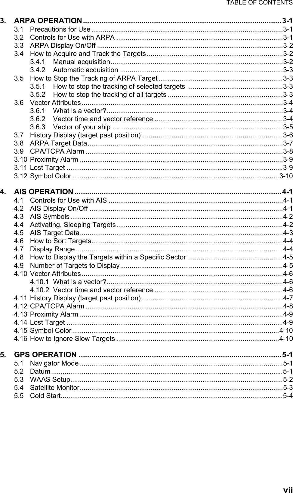 TABLE OF CONTENTSvii3. ARPA OPERATION...............................................................................................3-13.1 Precautions for Use....................................................................................................3-13.2 Controls for Use with ARPA .......................................................................................3-13.3 ARPA Display On/Off .................................................................................................3-23.4 How to Acquire and Track the Targets.......................................................................3-23.4.1 Manual acquisition..........................................................................................3-23.4.2 Automatic acquisition .....................................................................................3-33.5 How to Stop the Tracking of ARPA Target.................................................................3-33.5.1 How to stop the tracking of selected targets ..................................................3-33.5.2 How to stop the tracking of all targets ............................................................3-33.6 Vector Attributes.........................................................................................................3-43.6.1 What is a vector?............................................................................................3-43.6.2 Vector time and vector reference ...................................................................3-43.6.3 Vector of your ship .........................................................................................3-53.7 History Display (target past position)..........................................................................3-63.8 ARPA Target Data......................................................................................................3-73.9 CPA/TCPA Alarm .......................................................................................................3-83.10 Proximity Alarm ..........................................................................................................3-93.11 Lost Target .................................................................................................................3-93.12 Symbol Color............................................................................................................3-104. AIS OPERATION ...................................................................................................4-14.1 Controls for Use with AIS ...........................................................................................4-14.2 AIS Display On/Off .....................................................................................................4-14.3 AIS Symbols...............................................................................................................4-24.4 Activating, Sleeping Targets.......................................................................................4-24.5 AIS Target Data..........................................................................................................4-34.6 How to Sort Targets....................................................................................................4-44.7 Display Range ............................................................................................................4-44.8 How to Display the Targets within a Specific Sector ..................................................4-54.9 Number of Targets to Display.....................................................................................4-54.10 Vector Attributes.........................................................................................................4-64.10.1 What is a vector?............................................................................................4-64.10.2 Vector time and vector reference ...................................................................4-64.11 History Display (target past position)..........................................................................4-74.12 CPA/TCPA Alarm .......................................................................................................4-84.13 Proximity Alarm ..........................................................................................................4-94.14 Lost Target .................................................................................................................4-94.15 Symbol Color............................................................................................................4-104.16 How to Ignore Slow Targets .....................................................................................4-105. GPS OPERATION .................................................................................................5-15.1 Navigator Mode ..........................................................................................................5-15.2 Datum.........................................................................................................................5-15.3 WAAS Setup...............................................................................................................5-25.4 Satellite Monitor..........................................................................................................5-35.5 Cold Start....................................................................................................................5-4