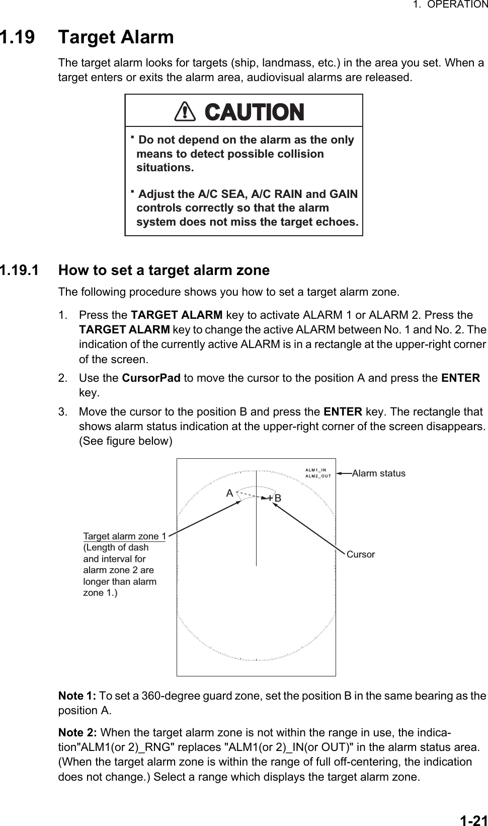 1.  OPERATION1-211.19 Target AlarmThe target alarm looks for targets (ship, landmass, etc.) in the area you set. When a target enters or exits the alarm area, audiovisual alarms are released.1.19.1 How to set a target alarm zoneThe following procedure shows you how to set a target alarm zone.1. Press the TARGET ALARM key to activate ALARM 1 or ALARM 2. Press the TARGET ALARM key to change the active ALARM between No. 1 and No. 2. The indication of the currently active ALARM is in a rectangle at the upper-right corner of the screen.2. Use the CursorPad to move the cursor to the position A and press the ENTER key.3. Move the cursor to the position B and press the ENTER key. The rectangle that shows alarm status indication at the upper-right corner of the screen disappears. (See figure below)Note 1: To set a 360-degree guard zone, set the position B in the same bearing as the position A.Note 2: When the target alarm zone is not within the range in use, the indica-tion&quot;ALM1(or 2)_RNG&quot; replaces &quot;ALM1(or 2)_IN(or OUT)&quot; in the alarm status area. (When the target alarm zone is within the range of full off-centering, the indication does not change.) Select a range which displays the target alarm zone.CAUTIONCAUTION· Do not depend on the alarm as the only  means to detect possible collision  situations.· Adjust the A/C SEA, A/C RAIN and GAIN  controls correctly so that the alarm  system does not miss the target echoes.Cursor+Target alarm zone 1(Length of dashand interval foralarm zone 2 arelonger than alarmzone 1.)ABAlarm statusALM1_INALM2_OUT