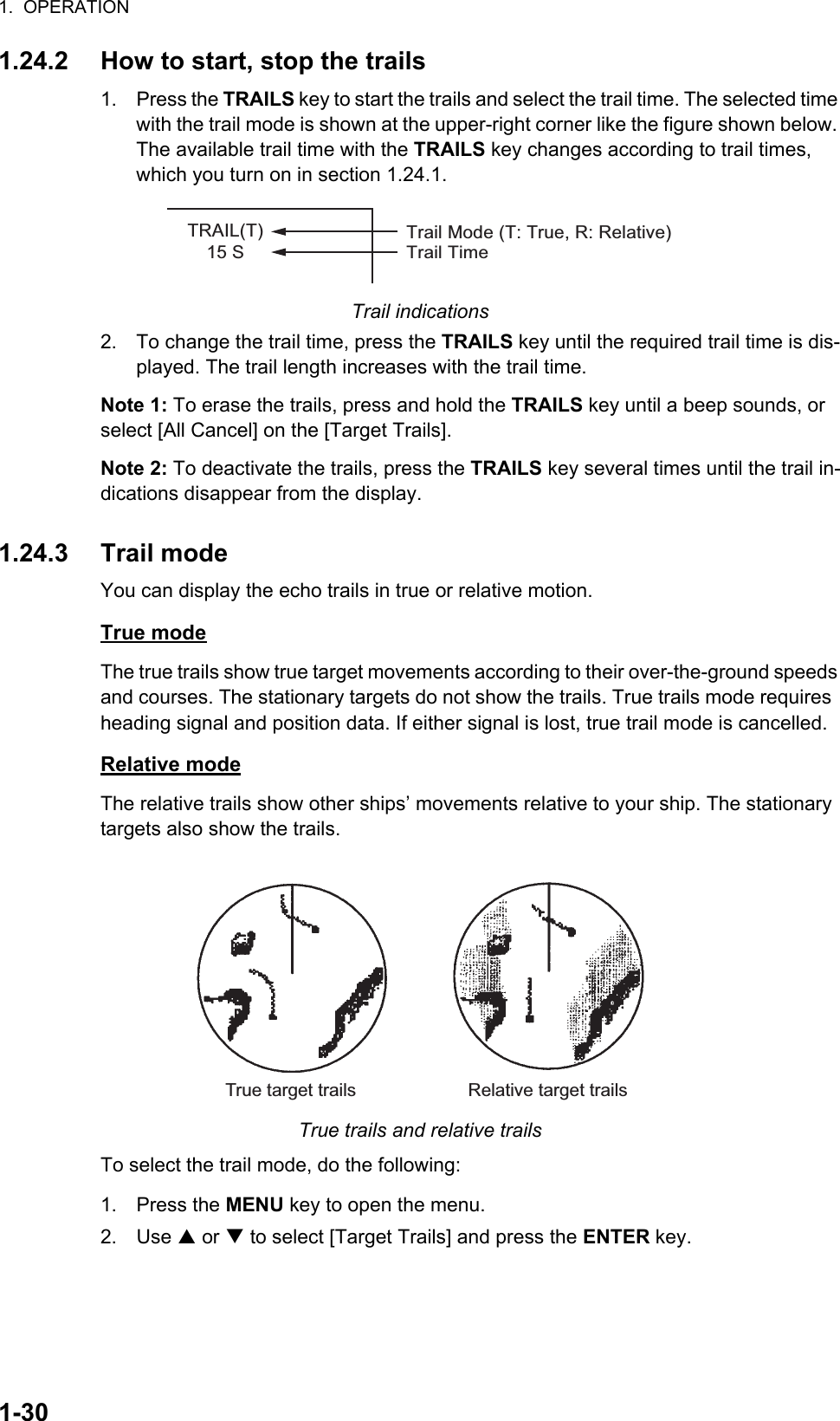 1.  OPERATION1-301.24.2 How to start, stop the trails1. Press the TRAILS key to start the trails and select the trail time. The selected time with the trail mode is shown at the upper-right corner like the figure shown below. The available trail time with the TRAILS key changes according to trail times, which you turn on in section 1.24.1.Trail indications2. To change the trail time, press the TRAILS key until the required trail time is dis-played. The trail length increases with the trail time.Note 1: To erase the trails, press and hold the TRAILS key until a beep sounds, or select [All Cancel] on the [Target Trails].Note 2: To deactivate the trails, press the TRAILS key several times until the trail in-dications disappear from the display.1.24.3 Trail modeYou can display the echo trails in true or relative motion.True modeThe true trails show true target movements according to their over-the-ground speeds and courses. The stationary targets do not show the trails. True trails mode requires  heading signal and position data. If either signal is lost, true trail mode is cancelled.Relative modeThe relative trails show other ships’ movements relative to your ship. The stationary targets also show the trails.True trails and relative trailsTo select the trail mode, do the following:1. Press the MENU key to open the menu.2. Use S or T to select [Target Trails] and press the ENTER key.TRAIL(T)15 STrail Mode (T: True, R: Relative)Trail TimeTrue target trails Relative target trails