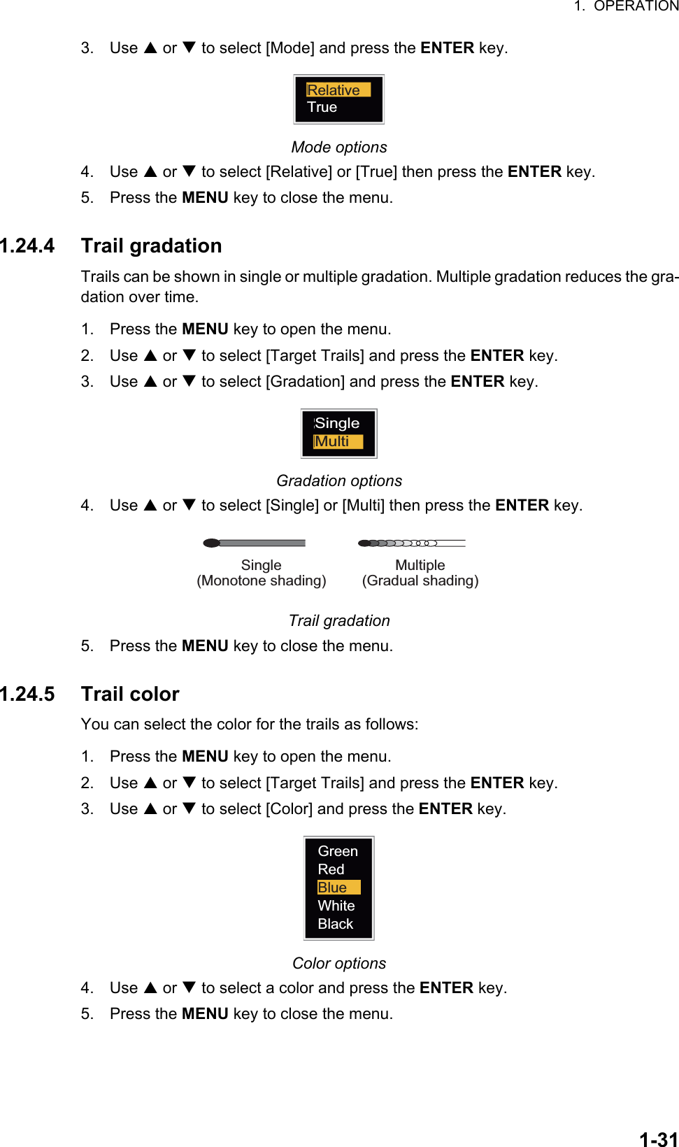 1.  OPERATION1-313. Use S or T to select [Mode] and press the ENTER key.Mode options4. Use S or T to select [Relative] or [True] then press the ENTER key.5. Press the MENU key to close the menu.1.24.4 Trail gradationTrails can be shown in single or multiple gradation. Multiple gradation reduces the gra-dation over time.1. Press the MENU key to open the menu.2. Use S or T to select [Target Trails] and press the ENTER key.3. Use S or T to select [Gradation] and press the ENTER key.Gradation options4. Use S or T to select [Single] or [Multi] then press the ENTER key.Trail gradation5. Press the MENU key to close the menu.1.24.5 Trail colorYou can select the color for the trails as follows:1. Press the MENU key to open the menu.2. Use S or T to select [Target Trails] and press the ENTER key.3. Use S or T to select [Color] and press the ENTER key.Color options4. Use S or T to select a color and press the ENTER key.5. Press the MENU key to close the menu.RelativeTrueSingleMultiMultiple(Gradual shading)Single(Monotone shading)GreenRedBlueWhiteBlack