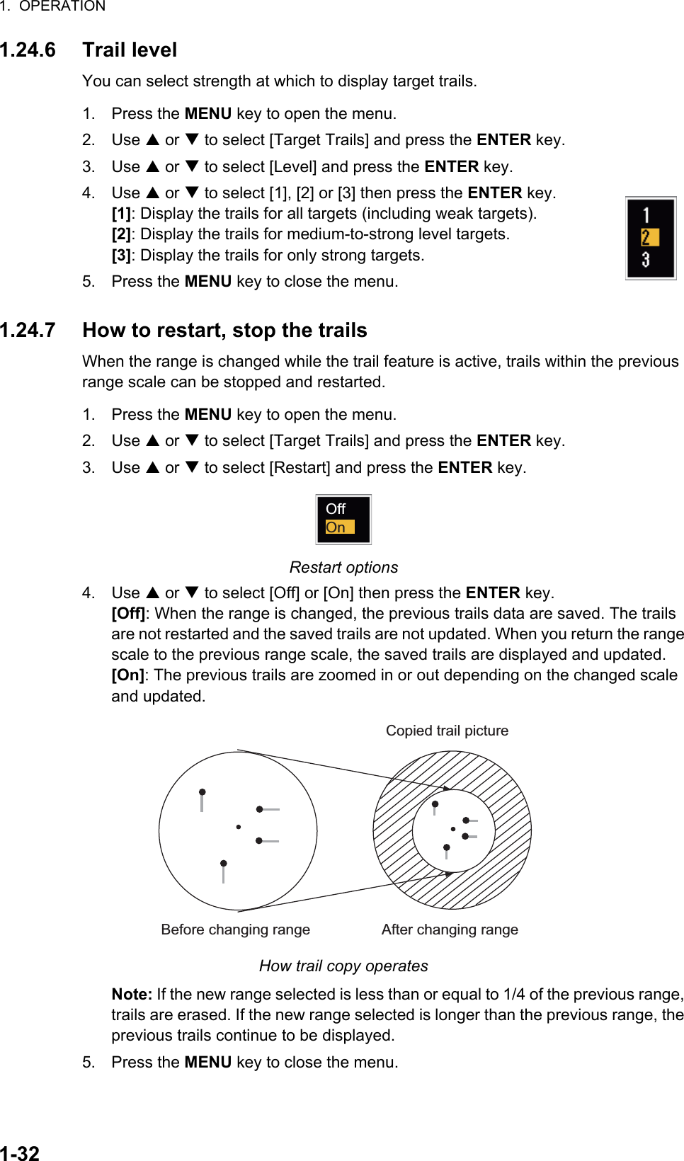 1.  OPERATION1-321.24.6 Trail levelYou can select strength at which to display target trails.1. Press the MENU key to open the menu.2. Use S or T to select [Target Trails] and press the ENTER key.3. Use S or T to select [Level] and press the ENTER key.4. Use S or T to select [1], [2] or [3] then press the ENTER key.[1]: Display the trails for all targets (including weak targets).[2]: Display the trails for medium-to-strong level targets.[3]: Display the trails for only strong targets.5. Press the MENU key to close the menu.1.24.7 How to restart, stop the trailsWhen the range is changed while the trail feature is active, trails within the previous range scale can be stopped and restarted.1. Press the MENU key to open the menu.2. Use S or T to select [Target Trails] and press the ENTER key.3. Use S or T to select [Restart] and press the ENTER key.Restart options4. Use S or T to select [Off] or [On] then press the ENTER key.[Off]: When the range is changed, the previous trails data are saved. The trails are not restarted and the saved trails are not updated. When you return the range scale to the previous range scale, the saved trails are displayed and updated. [On]: The previous trails are zoomed in or out depending on the changed scale and updated.How trail copy operatesNote: If the new range selected is less than or equal to 1/4 of the previous range, trails are erased. If the new range selected is longer than the previous range, the previous trails continue to be displayed.5. Press the MENU key to close the menu.OffOnBefore changing range After changing rangeCopied trail picture