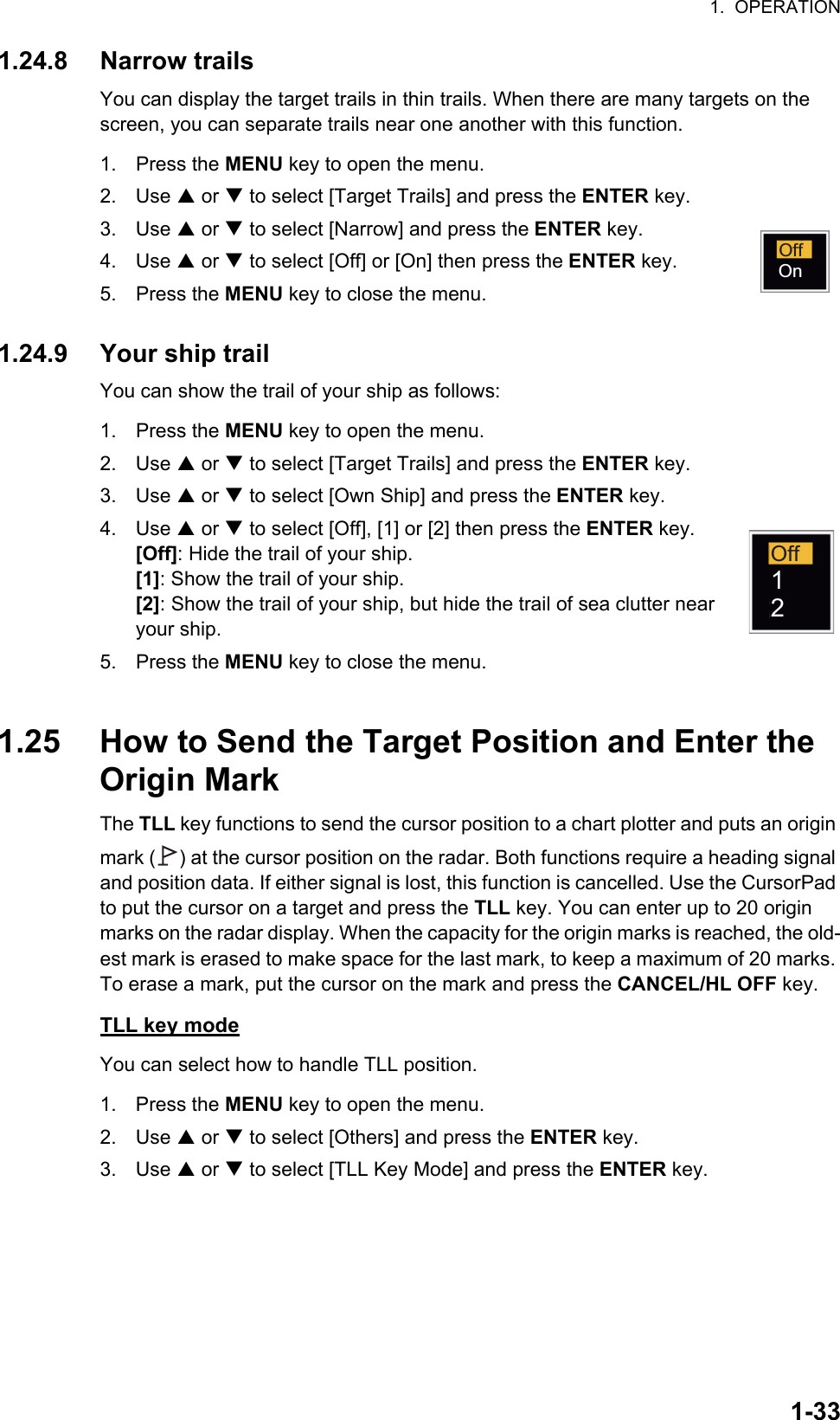 1.  OPERATION1-331.24.8 Narrow trailsYou can display the target trails in thin trails. When there are many targets on the screen, you can separate trails near one another with this function.1. Press the MENU key to open the menu.2. Use S or T to select [Target Trails] and press the ENTER key.3. Use S or T to select [Narrow] and press the ENTER key.4. Use S or T to select [Off] or [On] then press the ENTER key.5. Press the MENU key to close the menu.1.24.9 Your ship trailYou can show the trail of your ship as follows:1. Press the MENU key to open the menu.2. Use S or T to select [Target Trails] and press the ENTER key.3. Use S or T to select [Own Ship] and press the ENTER key.4. Use S or T to select [Off], [1] or [2] then press the ENTER key.[Off]: Hide the trail of your ship.[1]: Show the trail of your ship.[2]: Show the trail of your ship, but hide the trail of sea clutter near your ship.5. Press the MENU key to close the menu.1.25 How to Send the Target Position and Enter the Origin MarkThe TLL key functions to send the cursor position to a chart plotter and puts an origin mark ( ) at the cursor position on the radar. Both functions require a heading signal and position data. If either signal is lost, this function is cancelled. Use the CursorPad to put the cursor on a target and press the TLL key. You can enter up to 20 origin marks on the radar display. When the capacity for the origin marks is reached, the old-est mark is erased to make space for the last mark, to keep a maximum of 20 marks. To erase a mark, put the cursor on the mark and press the CANCEL/HL OFF key.TLL key modeYou can select how to handle TLL position.1. Press the MENU key to open the menu.2. Use S or T to select [Others] and press the ENTER key.3. Use S or T to select [TLL Key Mode] and press the ENTER key.OffOnOff12