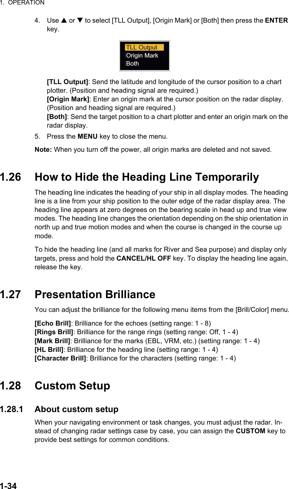 1.  OPERATION1-344. Use S or T to select [TLL Output], [Origin Mark] or [Both] then press the ENTER key.[TLL Output]: Send the latitude and longitude of the cursor position to a chart plotter. (Position and heading signal are required.)[Origin Mark]: Enter an origin mark at the cursor position on the radar display.(Position and heading signal are required.)[Both]: Send the target position to a chart plotter and enter an origin mark on the radar display.5. Press the MENU key to close the menu.Note: When you turn off the power, all origin marks are deleted and not saved.1.26 How to Hide the Heading Line TemporarilyThe heading line indicates the heading of your ship in all display modes. The heading line is a line from your ship position to the outer edge of the radar display area. The heading line appears at zero degrees on the bearing scale in head up and true view modes. The heading line changes the orientation depending on the ship orientation in north up and true motion modes and when the course is changed in the course up mode.To hide the heading line (and all marks for River and Sea purpose) and display only targets, press and hold the CANCEL/HL OFF key. To display the heading line again, release the key.1.27 Presentation BrillianceYou can adjust the brilliance for the following menu items from the [Brill/Color] menu.[Echo Brill]: Brilliance for the echoes (setting range: 1 - 8)[Rings Brill]: Brilliance for the range rings (setting range: Off, 1 - 4)[Mark Brill]: Brilliance for the marks (EBL, VRM, etc.) (setting range: 1 - 4)[HL Brill]: Brilliance for the heading line (setting range: 1 - 4)[Character Brill]: Brilliance for the characters (setting range: 1 - 4)1.28 Custom Setup1.28.1 About custom setupWhen your navigating environment or task changes, you must adjust the radar. In-stead of changing radar settings case by case, you can assign the CUSTOM key to provide best settings for common conditions.TLL OutputOrigin MarkBoth