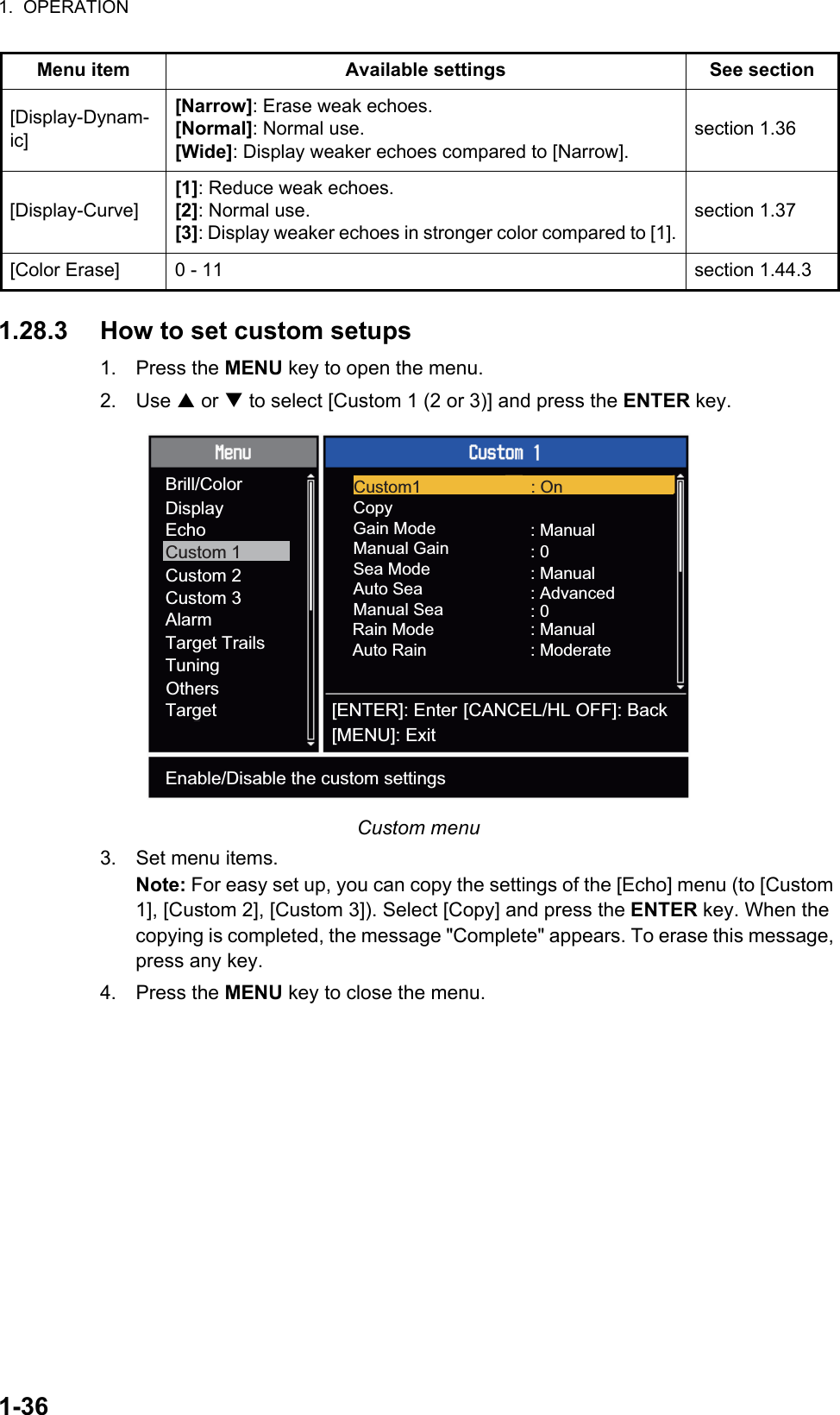 1.  OPERATION1-361.28.3 How to set custom setups1. Press the MENU key to open the menu.2. Use S or T to select [Custom 1 (2 or 3)] and press the ENTER key.Custom menu3. Set menu items.Note: For easy set up, you can copy the settings of the [Echo] menu (to [Custom 1], [Custom 2], [Custom 3]). Select [Copy] and press the ENTER key. When the copying is completed, the message &quot;Complete&quot; appears. To erase this message, press any key.4. Press the MENU key to close the menu.[Display-Dynam-ic][Narrow]: Erase weak echoes.[Normal]: Normal use.[Wide]: Display weaker echoes compared to [Narrow].section 1.36[Display-Curve][1]: Reduce weak echoes.[2]: Normal use.[3]: Display weaker echoes in stronger color compared to [1].section 1.37[Color Erase] 0 - 11 section 1.44.3Menu item Available settings See section[ENTER]: Enter[MENU]: Exit[CANCEL/HL OFF]: BackBrill/ColorDisplayEchoCustom 1Custom 2Custom 3AlarmTarget TrailsTuningTargetOthersCopyGain ModeManual GainManual Sea : 0: Manual: 0: ManualAuto Sea : AdvancedSea ModeRain ModeAuto Rain: Manual: ModerateCustom1 : OnEnable/Disable the custom settings