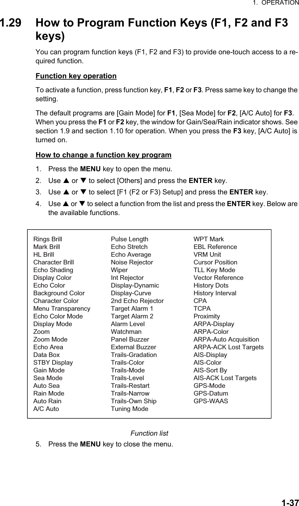 1.  OPERATION1-371.29 How to Program Function Keys (F1, F2 and F3 keys)You can program function keys (F1, F2 and F3) to provide one-touch access to a re-quired function.Function key operationTo activate a function, press function key, F1, F2 or F3. Press same key to change the setting.The default programs are [Gain Mode] for F1, [Sea Mode] for F2, [A/C Auto] for F3. When you press the F1 or F2 key, the window for Gain/Sea/Rain indicator shows. See section 1.9 and section 1.10 for operation. When you press the F3 key, [A/C Auto] is turned on.How to change a function key program1. Press the MENU key to open the menu.2. Use S or T to select [Others] and press the ENTER key.3. Use S or T to select [F1 (F2 or F3) Setup] and press the ENTER key.4. Use S or T to select a function from the list and press the ENTER key. Below are the available functions.Function list5. Press the MENU key to close the menu.Rings BrillMark BrillHL BrillCharacter BrillEcho ShadingDisplay ColorEcho ColorBackground ColorCharacter ColorMenu TransparencyEcho Color ModeDisplay ModeZoomZoom ModeEcho AreaData BoxSTBY DisplayGain ModeSea ModeAuto SeaRain ModeAuto RainA/C AutoPulse LengthEcho StretchEcho AverageNoise RejectorWiperInt RejectorDisplay-DynamicDisplay-Curve2nd Echo RejectorTarget Alarm 1Target Alarm 2Alarm LevelWatchmanPanel BuzzerExternal BuzzerTrails-GradationTrails-ColorTrails-ModeTrails-LevelTrails-RestartTrails-NarrowTrails-Own ShipTuning ModeWPT MarkEBL ReferenceVRM UnitCursor PositionTLL Key ModeVector ReferenceHistory DotsHistory IntervalCPATCPAProximityARPA-DisplayARPA-ColorARPA-Auto AcquisitionARPA-ACK Lost TargetsAIS-DisplayAIS-ColorAIS-Sort ByAIS-ACK Lost TargetsGPS-ModeGPS-DatumGPS-WAAS