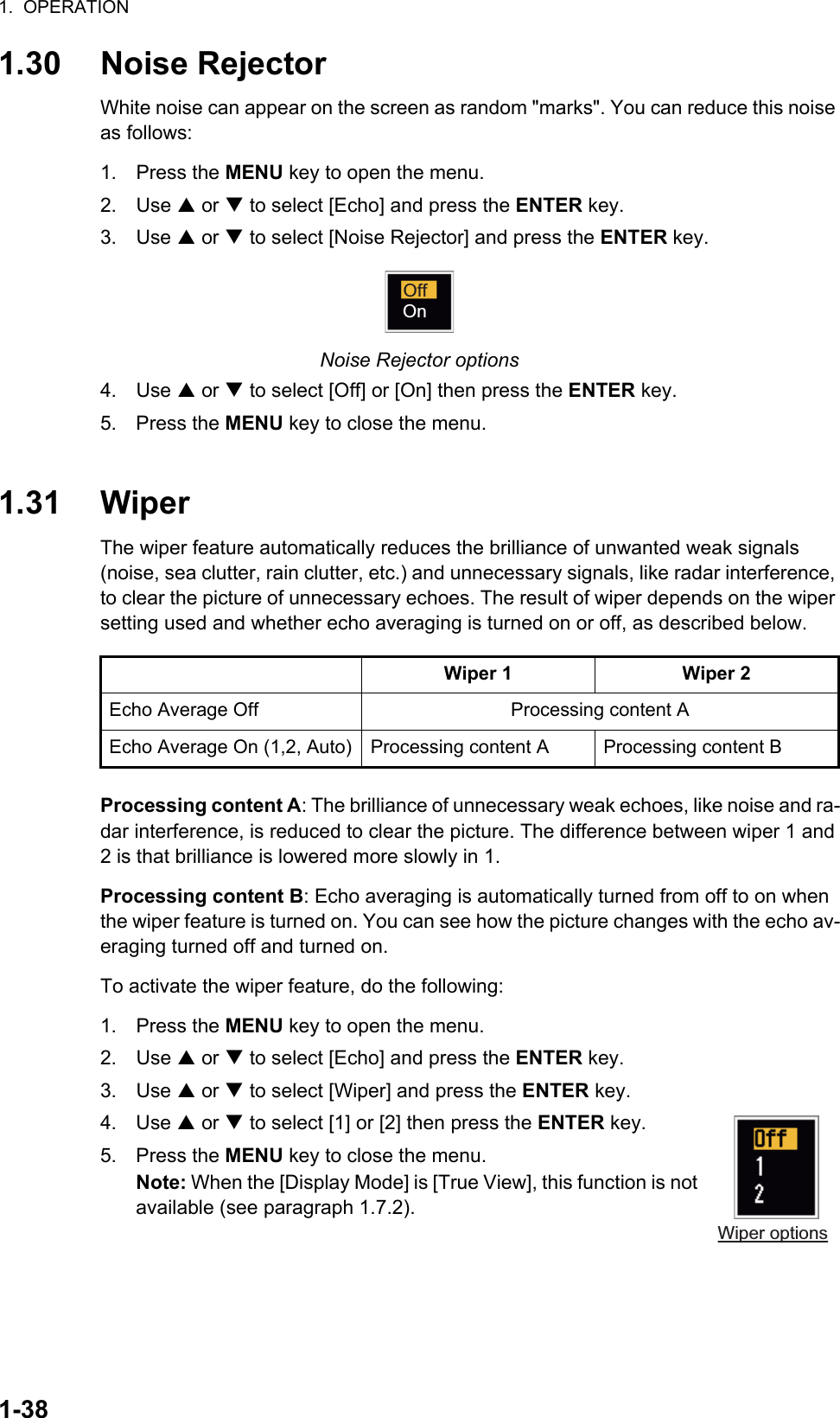 1.  OPERATION1-381.30 Noise RejectorWhite noise can appear on the screen as random &quot;marks&quot;. You can reduce this noise as follows:1. Press the MENU key to open the menu.2. Use S or T to select [Echo] and press the ENTER key.3. Use S or T to select [Noise Rejector] and press the ENTER key.Noise Rejector options4. Use S or T to select [Off] or [On] then press the ENTER key.5. Press the MENU key to close the menu.1.31 WiperThe wiper feature automatically reduces the brilliance of unwanted weak signals (noise, sea clutter, rain clutter, etc.) and unnecessary signals, like radar interference, to clear the picture of unnecessary echoes. The result of wiper depends on the wiper setting used and whether echo averaging is turned on or off, as described below.Processing content A: The brilliance of unnecessary weak echoes, like noise and ra-dar interference, is reduced to clear the picture. The difference between wiper 1 and 2 is that brilliance is lowered more slowly in 1.Processing content B: Echo averaging is automatically turned from off to on when the wiper feature is turned on. You can see how the picture changes with the echo av-eraging turned off and turned on.To activate the wiper feature, do the following:1. Press the MENU key to open the menu.2. Use S or T to select [Echo] and press the ENTER key.3. Use S or T to select [Wiper] and press the ENTER key.4. Use S or T to select [1] or [2] then press the ENTER key.5. Press the MENU key to close the menu.Note: When the [Display Mode] is [True View], this function is not available (see paragraph 1.7.2).Wiper 1 Wiper 2Echo Average Off Processing content AEcho Average On (1,2, Auto) Processing content A Processing content BOffOnWiper options