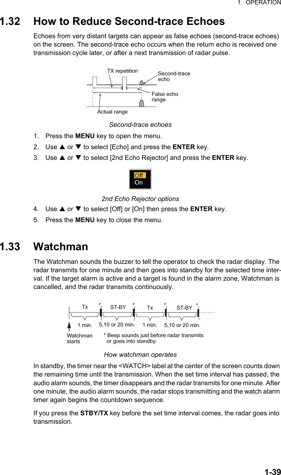 1.  OPERATION1-391.32 How to Reduce Second-trace EchoesEchoes from very distant targets can appear as false echoes (second-trace echoes) on the screen. The second-trace echo occurs when the return echo is received one transmission cycle later, or after a next transmission of radar pulse.Second-trace echoes1. Press the MENU key to open the menu.2. Use S or T to select [Echo] and press the ENTER key.3. Use S or T to select [2nd Echo Rejector] and press the ENTER key.2nd Echo Rejector options4. Use S or T to select [Off] or [On] then press the ENTER key.5. Press the MENU key to close the menu.1.33 WatchmanThe Watchman sounds the buzzer to tell the operator to check the radar display. The radar transmits for one minute and then goes into standby for the selected time inter-val. If the target alarm is active and a target is found in the alarm zone, Watchman is cancelled, and the radar transmits continuously.How watchman operatesIn standby, the timer near the &lt;WATCH&gt; label at the center of the screen counts down the remaining time until the transmission. When the set time interval has passed, the audio alarm sounds, the timer disappears and the radar transmits for one minute. After one minute, the audio alarm sounds, the radar stops transmitting and the watch alarm timer again begins the countdown sequence.If you press the STBY/TX key before the set time interval comes, the radar goes into transmission.Second-traceechoTX repetitionActual rangeFalse echorangeOffOnST-BY5,10 or 20 min.  Tx1 min.Watchmanstarts** Beep sounds just before radar transmits  or goes into standby.ST-BY  Tx *5,10 or 20 min.1 min.**