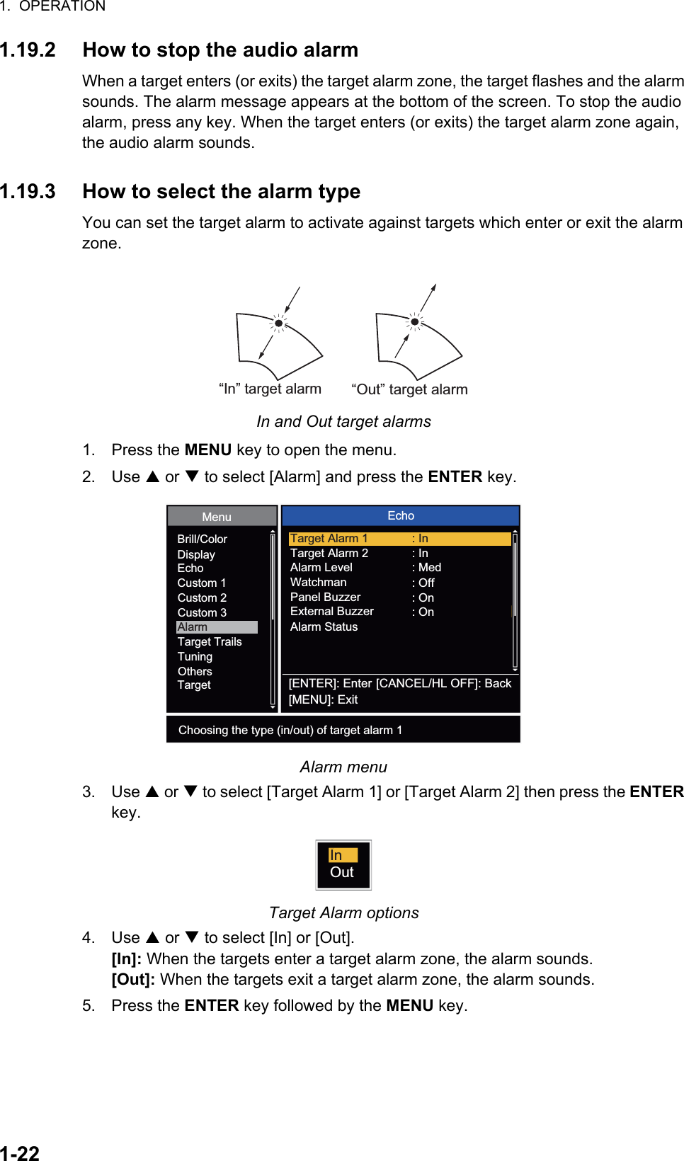 1.  OPERATION1-221.19.2 How to stop the audio alarmWhen a target enters (or exits) the target alarm zone, the target flashes and the alarm sounds. The alarm message appears at the bottom of the screen. To stop the audio alarm, press any key. When the target enters (or exits) the target alarm zone again, the audio alarm sounds.1.19.3 How to select the alarm typeYou can set the target alarm to activate against targets which enter or exit the alarm zone.In and Out target alarms1. Press the MENU key to open the menu.2. Use S or T to select [Alarm] and press the ENTER key.Alarm menu3. Use S or T to select [Target Alarm 1] or [Target Alarm 2] then press the ENTER key.Target Alarm options4. Use S or T to select [In] or [Out]. [In]: When the targets enter a target alarm zone, the alarm sounds.[Out]: When the targets exit a target alarm zone, the alarm sounds.5. Press the ENTER key followed by the MENU key.“In” target alarm“Out” target alarm[ENTER]: Enter[MENU]: Exit[CANCEL/HL OFF]: BackBrill/ColorDisplayEchoCustom 1Custom 2Custom 3AlarmTarget TrailsTuningTargetOthersMenu EchoChoosing the type (in/out) of target alarm 1Target Alarm 1Target Alarm 2Alarm LevelWatchmanPanel BuzzerAlarm Status: In: In: Med: Off: OnExternal Buzzer : OnInOut