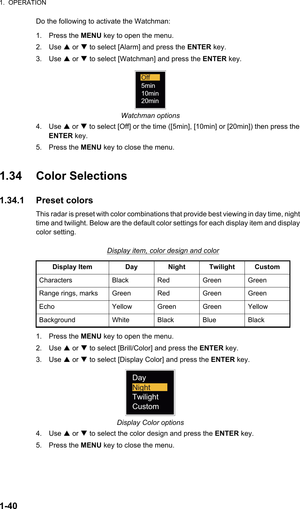 1.  OPERATION1-40Do the following to activate the Watchman:1. Press the MENU key to open the menu.2. Use S or T to select [Alarm] and press the ENTER key.3. Use S or T to select [Watchman] and press the ENTER key.Watchman options4. Use S or T to select [Off] or the time ([5min], [10min] or [20min]) then press the ENTER key.5. Press the MENU key to close the menu.1.34 Color Selections1.34.1 Preset colorsThis radar is preset with color combinations that provide best viewing in day time, night time and twilight. Below are the default color settings for each display item and display color setting.Display item, color design and color1. Press the MENU key to open the menu.2. Use S or T to select [Brill/Color] and press the ENTER key.3. Use S or T to select [Display Color] and press the ENTER key.Display Color options4. Use S or T to select the color design and press the ENTER key.5. Press the MENU key to close the menu.Display Item Day Night Twilight CustomCharacters Black Red Green GreenRange rings, marks Green Red Green GreenEcho Yellow Green Green YellowBackground White Black Blue BlackOff5min10min20minDayTwilightCustomNight